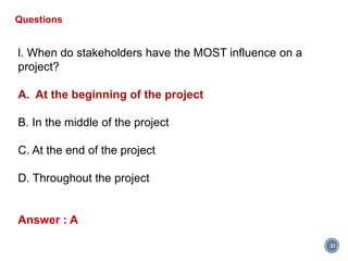 31
Questions
l. When do stakeholders have the MOST influence on a
project?
A. At the beginning of the project
B. In the middle of the project
C. At the end of the project
D. Throughout the project
Answer : A
 