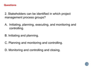 32
Questions
2. Stakeholders can be identified in which project
management process groups?
A. Initiating, planning, executing, and monitoring and
controlling.
B. Initiating and planning.
C. Planning and monitoring and controlling.
D. Monitoring and controlling and closing.
 