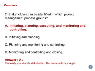 33
Questions
2. Stakeholders can be identified in which project
management process groups?
A. Initiating, planning, executing, and monitoring and
controlling.
B. Initiating and planning.
C. Planning and monitoring and controlling.
D. Monitoring and controlling and closing.
Answer : A .
The early you identify stakeholder. The less conflicts you get.
 