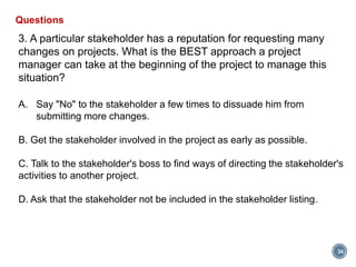 34
Questions
3. A particular stakeholder has a reputation for requesting many
changes on projects. What is the BEST approach a project
manager can take at the beginning of the project to manage this
situation?
A. Say "No" to the stakeholder a few times to dissuade him from
submitting more changes.
B. Get the stakeholder involved in the project as early as possible.
C. Talk to the stakeholder's boss to find ways of directing the stakeholder's
activities to another project.
D. Ask that the stakeholder not be included in the stakeholder listing.
 