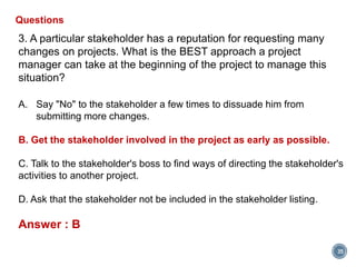 35
Questions
3. A particular stakeholder has a reputation for requesting many
changes on projects. What is the BEST approach a project
manager can take at the beginning of the project to manage this
situation?
A. Say "No" to the stakeholder a few times to dissuade him from
submitting more changes.
B. Get the stakeholder involved in the project as early as possible.
C. Talk to the stakeholder's boss to find ways of directing the stakeholder's
activities to another project.
D. Ask that the stakeholder not be included in the stakeholder listing.
Answer : B
 