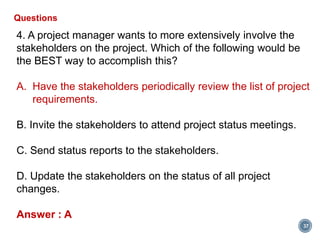 37
Questions
4. A project manager wants to more extensively involve the
stakeholders on the project. Which of the following would be
the BEST way to accomplish this?
A. Have the stakeholders periodically review the list of project
requirements.
B. Invite the stakeholders to attend project status meetings.
C. Send status reports to the stakeholders.
D. Update the stakeholders on the status of all project
changes.
Answer : A
 