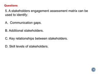 38
Questions
5. A stakeholders engagement assessment matrix can be
used to identify:
A. Communication gaps.
B. Additional stakeholders.
C. Key relationships between stakeholders.
D. Skill levels of stakeholders.
 