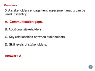 39
Questions
5. A stakeholders engagement assessment matrix can be
used to identify:
A. Communication gaps.
B. Additional stakeholders.
C. Key relationships between stakeholders.
D. Skill levels of stakeholders.
Answer : A
 