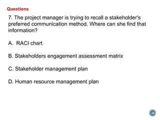 42
Questions
7. The project manager is trying to recall a stakeholder's
preferred communication method. Where can she find that
information?
A. RACI chart
B. Stakeholders engagement assessment matrix
C. Stakeholder management plan
D. Human resource management plan
 