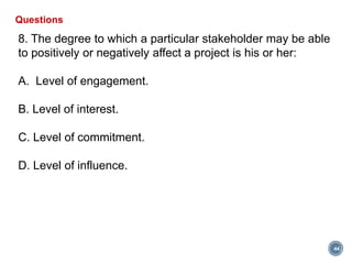 44
Questions
8. The degree to which a particular stakeholder may be able
to positively or negatively affect a project is his or her:
A. Level of engagement.
B. Level of interest.
C. Level of commitment.
D. Level of influence.
 
