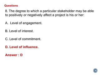 45
Questions
8. The degree to which a particular stakeholder may be able
to positively or negatively affect a project is his or her:
A. Level of engagement.
B. Level of interest.
C. Level of commitment.
D. Level of influence.
Answer : D
 