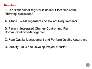 46
Questions
9. The stakeholder register is an input to which of the
following processes?
A. Plan Risk Management and Collect Requirements
B. Perform Integrated Change Control and Plan
Communications Management
C. Plan Quality Management and Perform Quality Assurance
D. Identify Risks and Develop Project Charter
 