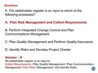 47
Questions
9. The stakeholder register is an input to which of the
following processes?
A. Plan Risk Management and Collect Requirements
B. Perform Integrated Change Control and Plan
Communications Management
C. Plan Quality Management and Perform Quality Assurance
D. Identify Risks and Develop Project Charter
Answer : A
the stakeholder register is an input to :
Collect Requirements / Plan Quality Management / Plan Communications
Management / Plan Risk / Management / and Identify Risks.
 