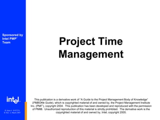 Project Time
Management
®
Sponsored by
Intel PMP
®
Team
This publication is a derivative work of “A Guide to the Project Management Body of Knowledge”
(PMBOK® Guide), which is copyrighted material of and owned by, the Project Management Institute
Inc. (PMI®
), copyright 2004. This publication has been developed and reproduced with the permission
of PMI®. Unauthorized reproduction of this material is strictly prohibited. The derivative work is the
copyrighted material of and owned by, Intel, copyright 2005.
IU Item #: 019727A
IU Rev. 3, March 2007
 