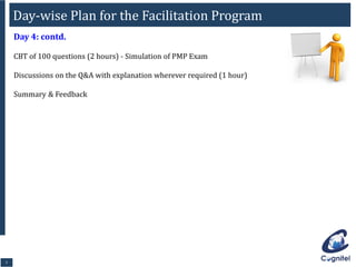 77
Day 4: contd.
CBT of 100 questions (2 hours) - Simulation of PMP Exam
Discussions on the Q&A with explanation wherever required (1 hour)
Summary & Feedback
Day-wise Plan for the Facilitation Program
 