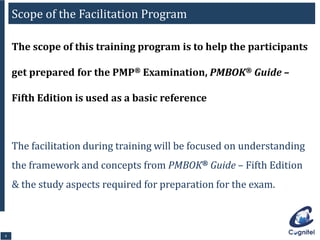 99
The scope of this training program is to help the participants
get prepared for the PMP® Examination, PMBOK® Guide –
Fifth Edition is used as a basic reference
The facilitation during training will be focused on understanding
the framework and concepts from PMBOK® Guide – Fifth Edition
& the study aspects required for preparation for the exam.
Scope of the Facilitation Program
 