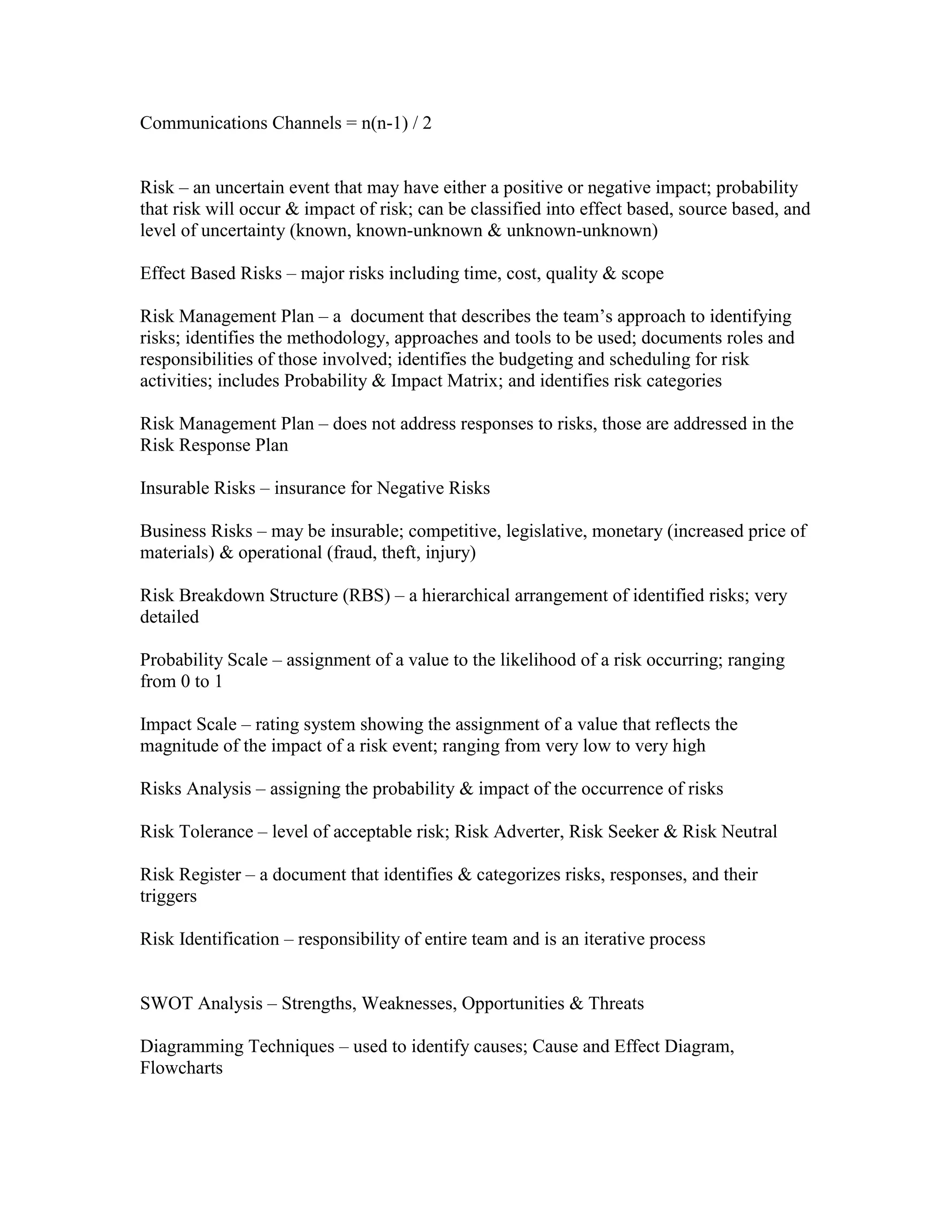 Communications Channels = n(n-1) / 2


Risk – an uncertain event that may have either a positive or negative impact; probability
that risk will occur & impact of risk; can be classified into effect based, source based, and
level of uncertainty (known, known-unknown & unknown-unknown)

Effect Based Risks – major risks including time, cost, quality & scope

Risk Management Plan – a document that describes the team’s approach to identifying
risks; identifies the methodology, approaches and tools to be used; documents roles and
responsibilities of those involved; identifies the budgeting and scheduling for risk
activities; includes Probability & Impact Matrix; and identifies risk categories

Risk Management Plan – does not address responses to risks, those are addressed in the
Risk Response Plan

Insurable Risks – insurance for Negative Risks

Business Risks – may be insurable; competitive, legislative, monetary (increased price of
materials) & operational (fraud, theft, injury)

Risk Breakdown Structure (RBS) – a hierarchical arrangement of identified risks; very
detailed

Probability Scale – assignment of a value to the likelihood of a risk occurring; ranging
from 0 to 1

Impact Scale – rating system showing the assignment of a value that reflects the
magnitude of the impact of a risk event; ranging from very low to very high

Risks Analysis – assigning the probability & impact of the occurrence of risks

Risk Tolerance – level of acceptable risk; Risk Adverter, Risk Seeker & Risk Neutral

Risk Register – a document that identifies & categorizes risks, responses, and their
triggers

Risk Identification – responsibility of entire team and is an iterative process


SWOT Analysis – Strengths, Weaknesses, Opportunities & Threats

Diagramming Techniques – used to identify causes; Cause and Effect Diagram,
Flowcharts
 