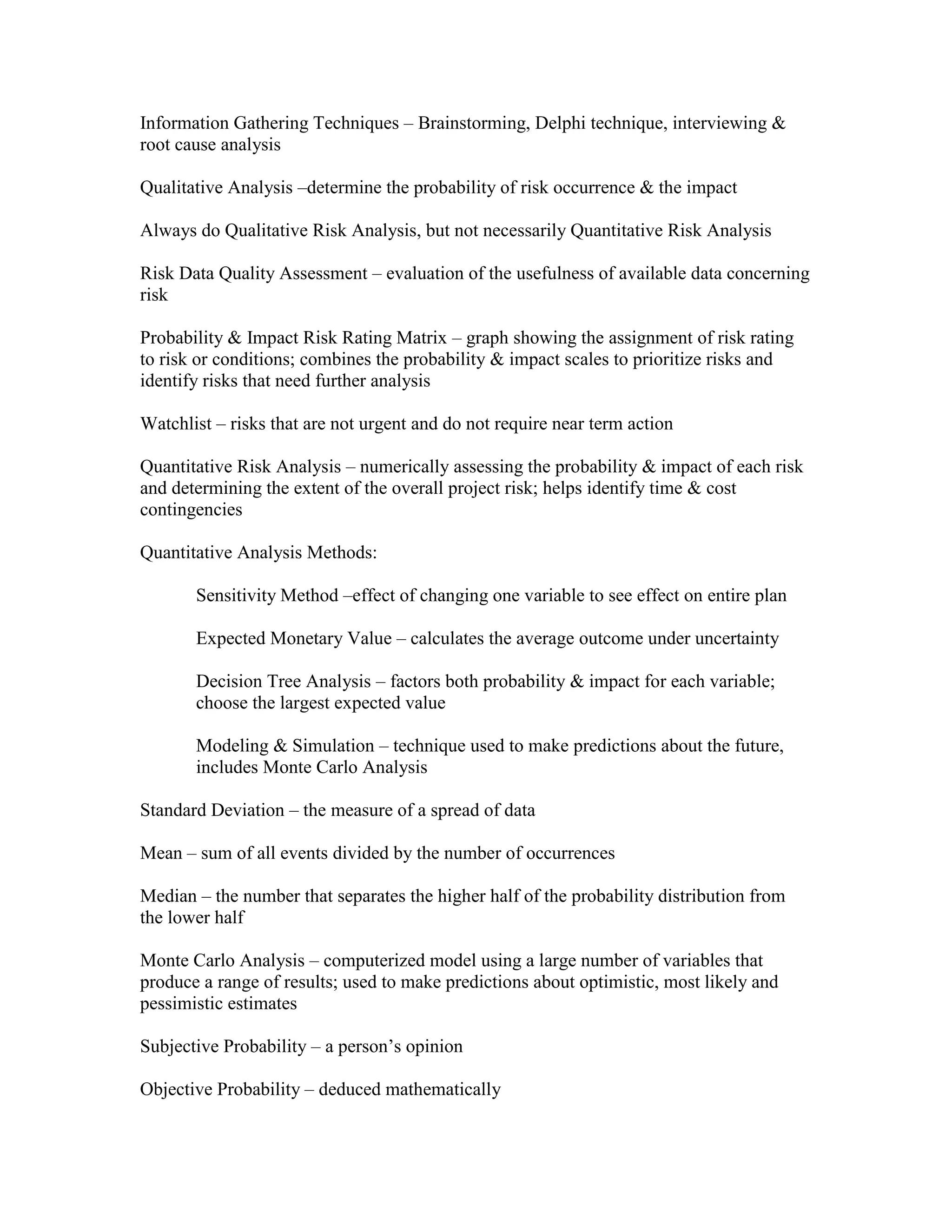 Information Gathering Techniques – Brainstorming, Delphi technique, interviewing &
root cause analysis

Qualitative Analysis –determine the probability of risk occurrence & the impact

Always do Qualitative Risk Analysis, but not necessarily Quantitative Risk Analysis

Risk Data Quality Assessment – evaluation of the usefulness of available data concerning
risk

Probability & Impact Risk Rating Matrix – graph showing the assignment of risk rating
to risk or conditions; combines the probability & impact scales to prioritize risks and
identify risks that need further analysis

Watchlist – risks that are not urgent and do not require near term action

Quantitative Risk Analysis – numerically assessing the probability & impact of each risk
and determining the extent of the overall project risk; helps identify time & cost
contingencies

Quantitative Analysis Methods:

       Sensitivity Method –effect of changing one variable to see effect on entire plan

       Expected Monetary Value – calculates the average outcome under uncertainty

       Decision Tree Analysis – factors both probability & impact for each variable;
       choose the largest expected value

       Modeling & Simulation – technique used to make predictions about the future,
       includes Monte Carlo Analysis

Standard Deviation – the measure of a spread of data

Mean – sum of all events divided by the number of occurrences

Median – the number that separates the higher half of the probability distribution from
the lower half

Monte Carlo Analysis – computerized model using a large number of variables that
produce a range of results; used to make predictions about optimistic, most likely and
pessimistic estimates

Subjective Probability – a person’s opinion

Objective Probability – deduced mathematically
 