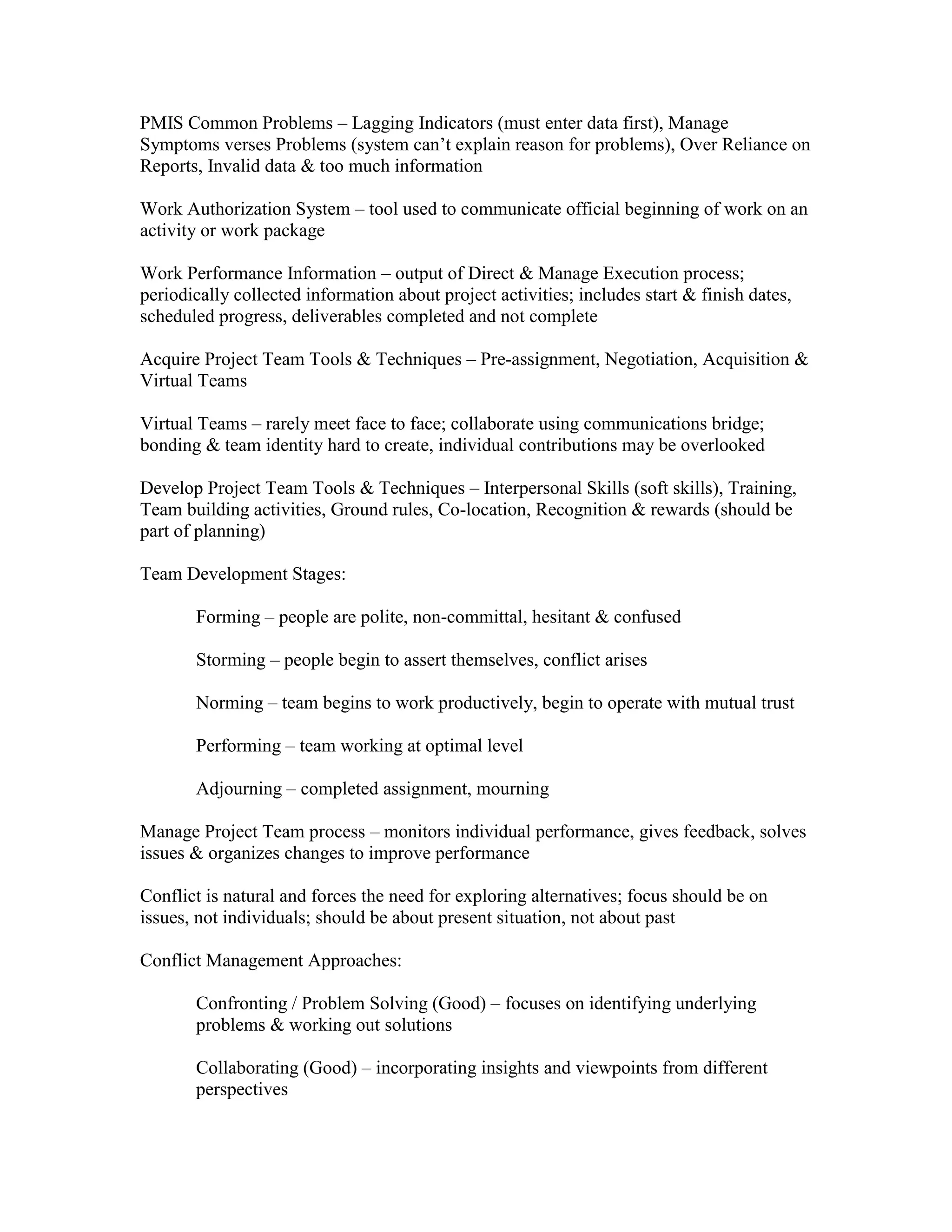 PMIS Common Problems – Lagging Indicators (must enter data first), Manage
Symptoms verses Problems (system can’t explain reason for problems), Over Reliance on
Reports, Invalid data & too much information

Work Authorization System – tool used to communicate official beginning of work on an
activity or work package

Work Performance Information – output of Direct & Manage Execution process;
periodically collected information about project activities; includes start & finish dates,
scheduled progress, deliverables completed and not complete

Acquire Project Team Tools & Techniques – Pre-assignment, Negotiation, Acquisition &
Virtual Teams

Virtual Teams – rarely meet face to face; collaborate using communications bridge;
bonding & team identity hard to create, individual contributions may be overlooked

Develop Project Team Tools & Techniques – Interpersonal Skills (soft skills), Training,
Team building activities, Ground rules, Co-location, Recognition & rewards (should be
part of planning)

Team Development Stages:

       Forming – people are polite, non-committal, hesitant & confused

       Storming – people begin to assert themselves, conflict arises

       Norming – team begins to work productively, begin to operate with mutual trust

       Performing – team working at optimal level

       Adjourning – completed assignment, mourning

Manage Project Team process – monitors individual performance, gives feedback, solves
issues & organizes changes to improve performance

Conflict is natural and forces the need for exploring alternatives; focus should be on
issues, not individuals; should be about present situation, not about past

Conflict Management Approaches:

       Confronting / Problem Solving (Good) – focuses on identifying underlying
       problems & working out solutions

       Collaborating (Good) – incorporating insights and viewpoints from different
       perspectives
 