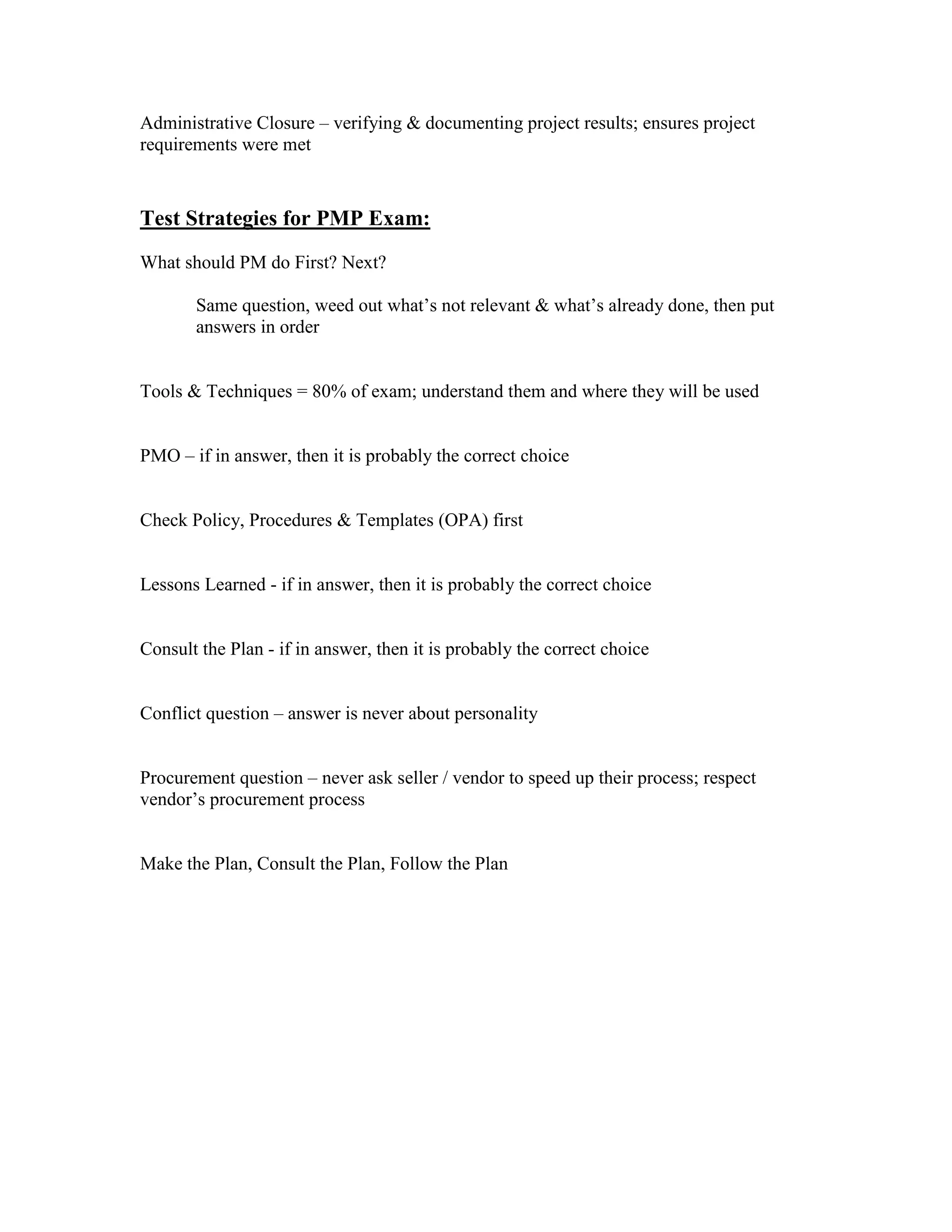 Administrative Closure – verifying & documenting project results; ensures project
requirements were met



Test Strategies for PMP Exam:
What should PM do First? Next?

       Same question, weed out what’s not relevant & what’s already done, then put
       answers in order


Tools & Techniques = 80% of exam; understand them and where they will be used


PMO – if in answer, then it is probably the correct choice


Check Policy, Procedures & Templates (OPA) first


Lessons Learned - if in answer, then it is probably the correct choice


Consult the Plan - if in answer, then it is probably the correct choice


Conflict question – answer is never about personality


Procurement question – never ask seller / vendor to speed up their process; respect
vendor’s procurement process


Make the Plan, Consult the Plan, Follow the Plan
 