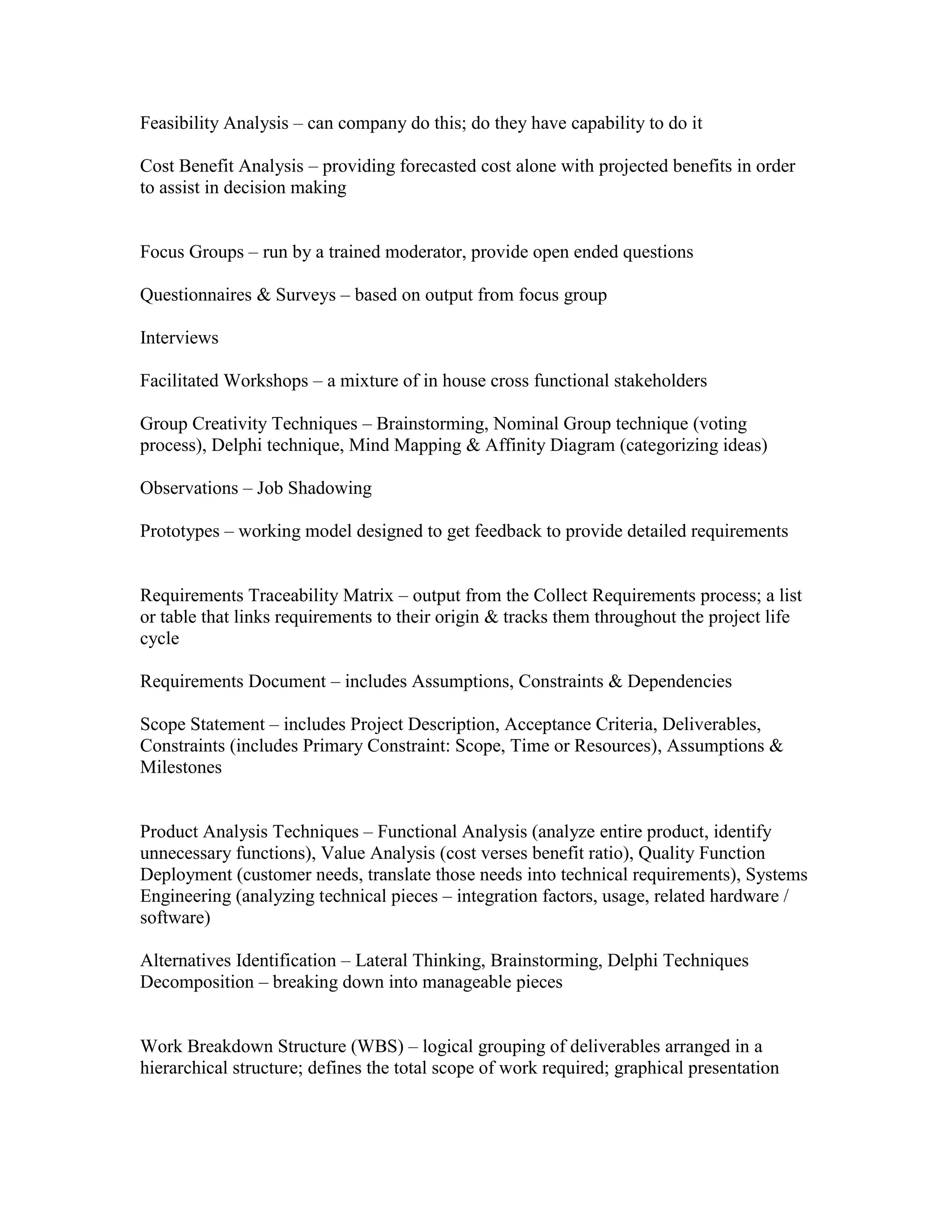Feasibility Analysis – can company do this; do they have capability to do it

Cost Benefit Analysis – providing forecasted cost alone with projected benefits in order
to assist in decision making


Focus Groups – run by a trained moderator, provide open ended questions

Questionnaires & Surveys – based on output from focus group

Interviews

Facilitated Workshops – a mixture of in house cross functional stakeholders

Group Creativity Techniques – Brainstorming, Nominal Group technique (voting
process), Delphi technique, Mind Mapping & Affinity Diagram (categorizing ideas)

Observations – Job Shadowing

Prototypes – working model designed to get feedback to provide detailed requirements


Requirements Traceability Matrix – output from the Collect Requirements process; a list
or table that links requirements to their origin & tracks them throughout the project life
cycle

Requirements Document – includes Assumptions, Constraints & Dependencies

Scope Statement – includes Project Description, Acceptance Criteria, Deliverables,
Constraints (includes Primary Constraint: Scope, Time or Resources), Assumptions &
Milestones


Product Analysis Techniques – Functional Analysis (analyze entire product, identify
unnecessary functions), Value Analysis (cost verses benefit ratio), Quality Function
Deployment (customer needs, translate those needs into technical requirements), Systems
Engineering (analyzing technical pieces – integration factors, usage, related hardware /
software)

Alternatives Identification – Lateral Thinking, Brainstorming, Delphi Techniques
Decomposition – breaking down into manageable pieces


Work Breakdown Structure (WBS) – logical grouping of deliverables arranged in a
hierarchical structure; defines the total scope of work required; graphical presentation
 