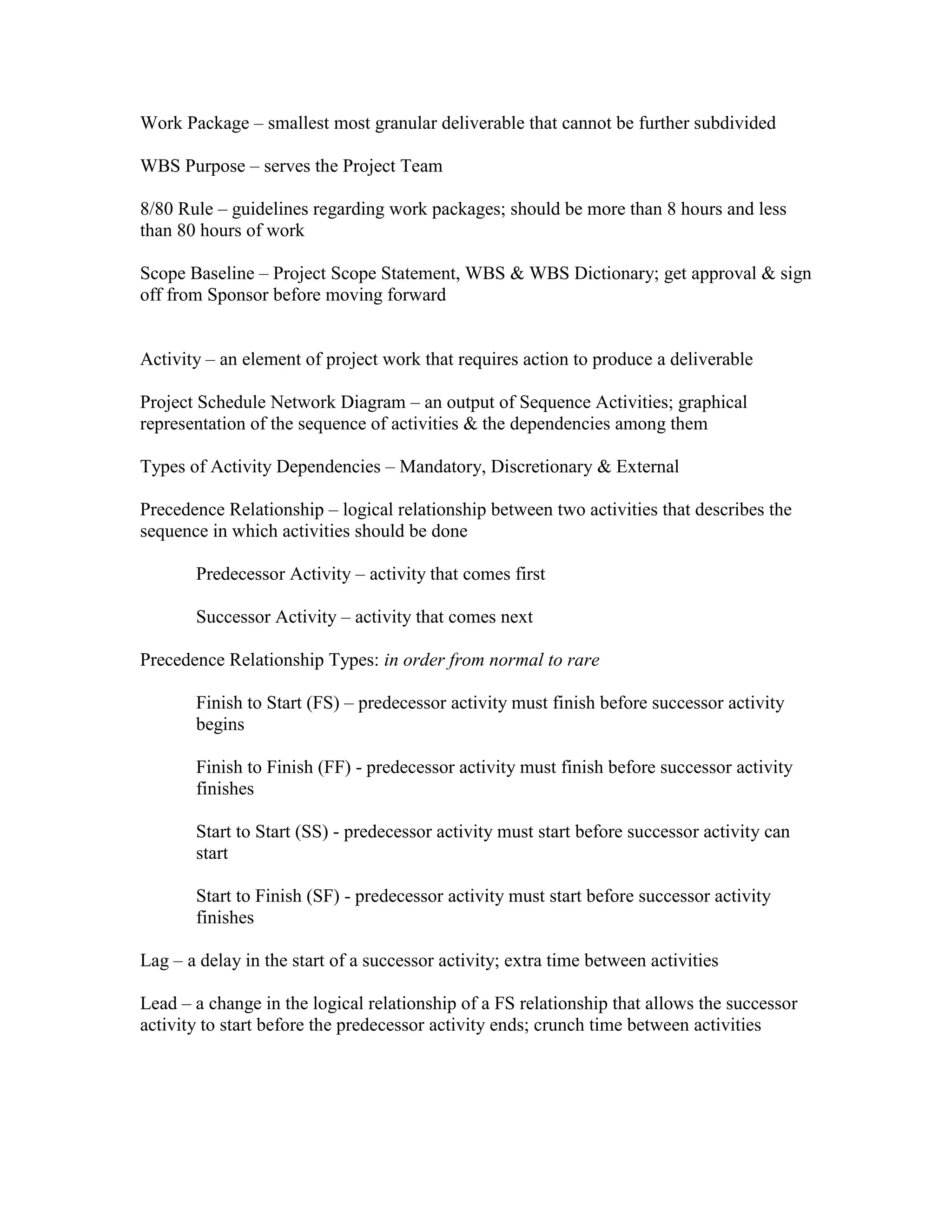 Work Package – smallest most granular deliverable that cannot be further subdivided

WBS Purpose – serves the Project Team

8/80 Rule – guidelines regarding work packages; should be more than 8 hours and less
than 80 hours of work

Scope Baseline – Project Scope Statement, WBS & WBS Dictionary; get approval & sign
off from Sponsor before moving forward


Activity – an element of project work that requires action to produce a deliverable

Project Schedule Network Diagram – an output of Sequence Activities; graphical
representation of the sequence of activities & the dependencies among them

Types of Activity Dependencies – Mandatory, Discretionary & External

Precedence Relationship – logical relationship between two activities that describes the
sequence in which activities should be done

       Predecessor Activity – activity that comes first

       Successor Activity – activity that comes next

Precedence Relationship Types: in order from normal to rare

       Finish to Start (FS) – predecessor activity must finish before successor activity
       begins

       Finish to Finish (FF) - predecessor activity must finish before successor activity
       finishes

       Start to Start (SS) - predecessor activity must start before successor activity can
       start

       Start to Finish (SF) - predecessor activity must start before successor activity
       finishes

Lag – a delay in the start of a successor activity; extra time between activities

Lead – a change in the logical relationship of a FS relationship that allows the successor
activity to start before the predecessor activity ends; crunch time between activities
 