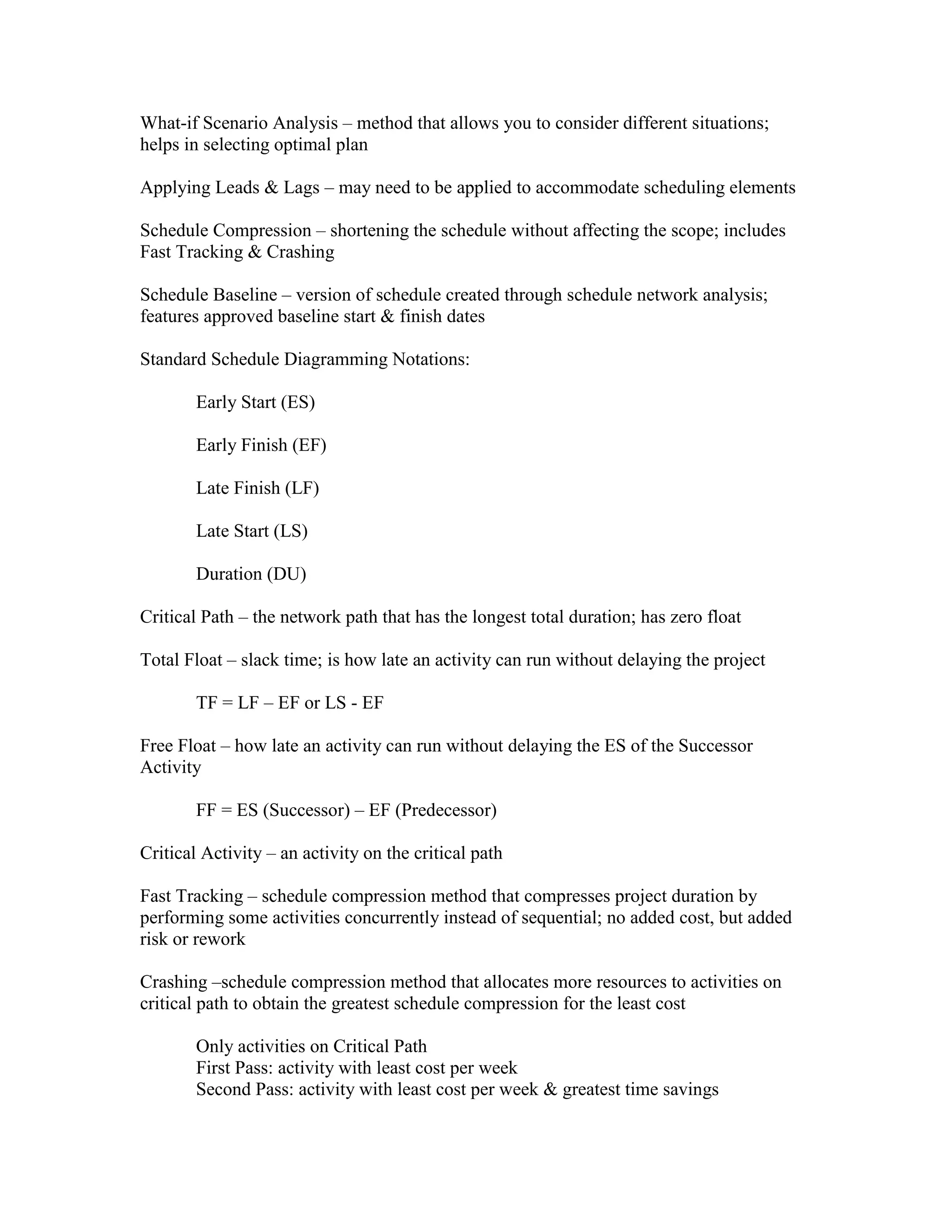 What-if Scenario Analysis – method that allows you to consider different situations;
helps in selecting optimal plan

Applying Leads & Lags – may need to be applied to accommodate scheduling elements

Schedule Compression – shortening the schedule without affecting the scope; includes
Fast Tracking & Crashing

Schedule Baseline – version of schedule created through schedule network analysis;
features approved baseline start & finish dates

Standard Schedule Diagramming Notations:

        Early Start (ES)

        Early Finish (EF)

        Late Finish (LF)

        Late Start (LS)

        Duration (DU)

Critical Path – the network path that has the longest total duration; has zero float

Total Float – slack time; is how late an activity can run without delaying the project

        TF = LF – EF or LS - EF

Free Float – how late an activity can run without delaying the ES of the Successor
Activity

        FF = ES (Successor) – EF (Predecessor)

Critical Activity – an activity on the critical path

Fast Tracking – schedule compression method that compresses project duration by
performing some activities concurrently instead of sequential; no added cost, but added
risk or rework

Crashing –schedule compression method that allocates more resources to activities on
critical path to obtain the greatest schedule compression for the least cost

        Only activities on Critical Path
        First Pass: activity with least cost per week
        Second Pass: activity with least cost per week & greatest time savings
 