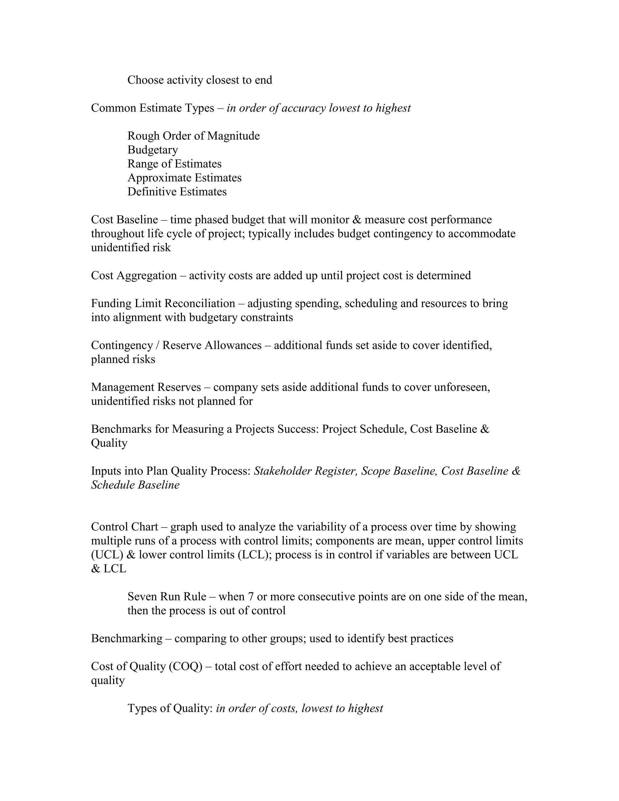 Choose activity closest to end

Common Estimate Types – in order of accuracy lowest to highest

       Rough Order of Magnitude
       Budgetary
       Range of Estimates
       Approximate Estimates
       Definitive Estimates

Cost Baseline – time phased budget that will monitor & measure cost performance
throughout life cycle of project; typically includes budget contingency to accommodate
unidentified risk

Cost Aggregation – activity costs are added up until project cost is determined

Funding Limit Reconciliation – adjusting spending, scheduling and resources to bring
into alignment with budgetary constraints

Contingency / Reserve Allowances – additional funds set aside to cover identified,
planned risks

Management Reserves – company sets aside additional funds to cover unforeseen,
unidentified risks not planned for

Benchmarks for Measuring a Projects Success: Project Schedule, Cost Baseline &
Quality

Inputs into Plan Quality Process: Stakeholder Register, Scope Baseline, Cost Baseline &
Schedule Baseline


Control Chart – graph used to analyze the variability of a process over time by showing
multiple runs of a process with control limits; components are mean, upper control limits
(UCL) & lower control limits (LCL); process is in control if variables are between UCL
& LCL

       Seven Run Rule – when 7 or more consecutive points are on one side of the mean,
       then the process is out of control

Benchmarking – comparing to other groups; used to identify best practices

Cost of Quality (COQ) – total cost of effort needed to achieve an acceptable level of
quality

       Types of Quality: in order of costs, lowest to highest
 
