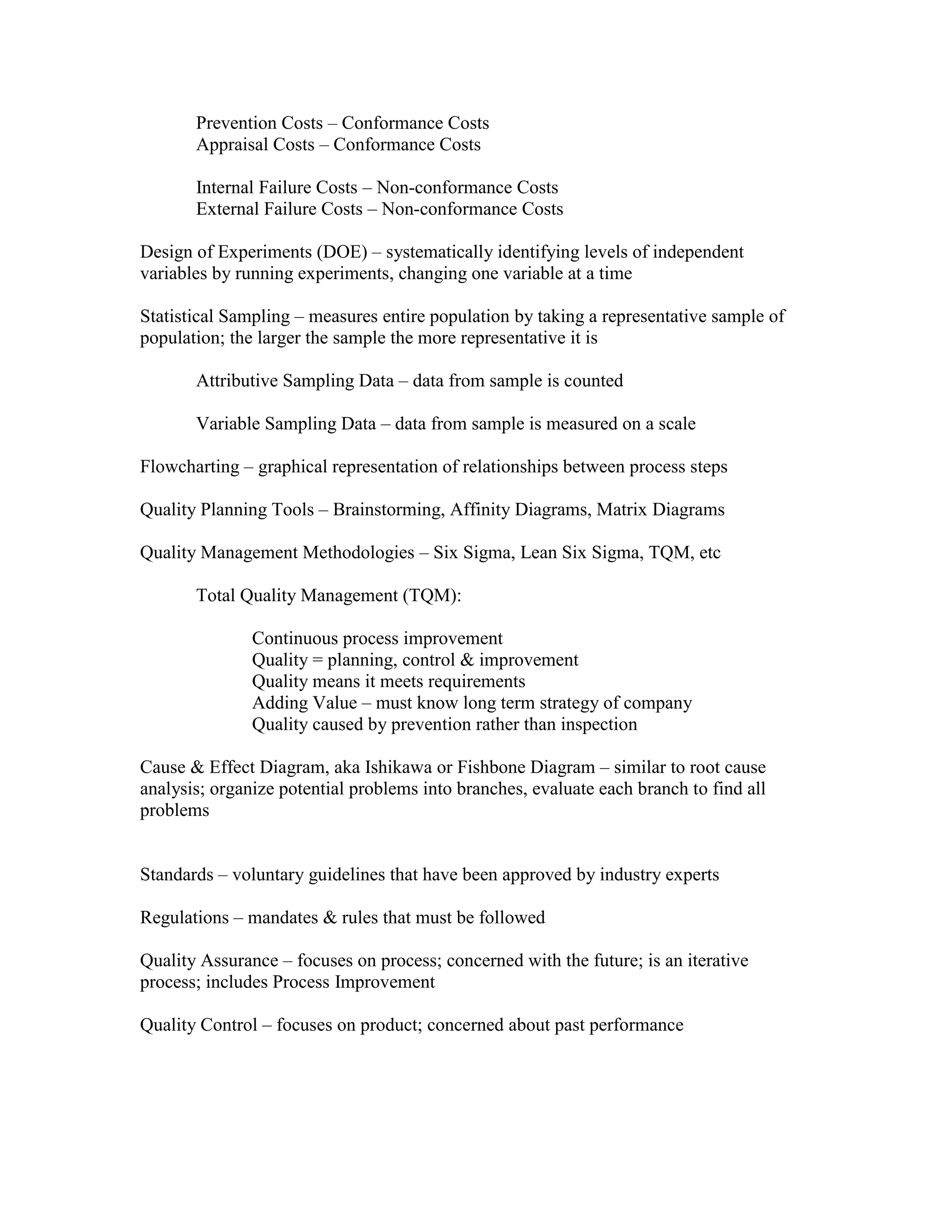 Prevention Costs – Conformance Costs
       Appraisal Costs – Conformance Costs

       Internal Failure Costs – Non-conformance Costs
       External Failure Costs – Non-conformance Costs

Design of Experiments (DOE) – systematically identifying levels of independent
variables by running experiments, changing one variable at a time

Statistical Sampling – measures entire population by taking a representative sample of
population; the larger the sample the more representative it is

       Attributive Sampling Data – data from sample is counted

       Variable Sampling Data – data from sample is measured on a scale

Flowcharting – graphical representation of relationships between process steps

Quality Planning Tools – Brainstorming, Affinity Diagrams, Matrix Diagrams

Quality Management Methodologies – Six Sigma, Lean Six Sigma, TQM, etc

       Total Quality Management (TQM):

               Continuous process improvement
               Quality = planning, control & improvement
               Quality means it meets requirements
               Adding Value – must know long term strategy of company
               Quality caused by prevention rather than inspection

Cause & Effect Diagram, aka Ishikawa or Fishbone Diagram – similar to root cause
analysis; organize potential problems into branches, evaluate each branch to find all
problems


Standards – voluntary guidelines that have been approved by industry experts

Regulations – mandates & rules that must be followed

Quality Assurance – focuses on process; concerned with the future; is an iterative
process; includes Process Improvement

Quality Control – focuses on product; concerned about past performance
 
