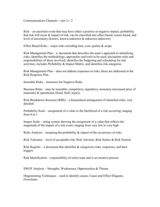 Communications Channels = n(n-1) / 2


Risk – an uncertain event that may have either a positive or negative impact; probability
that risk will occur & impact of risk; can be classified into effect based, source based, and
level of uncertainty (known, known-unknown & unknown-unknown)

Effect Based Risks – major risks including time, cost, quality & scope

Risk Management Plan – a document that describes the team’s approach to identifying
risks; identifies the methodology, approaches and tools to be used; documents roles and
responsibilities of those involved; identifies the budgeting and scheduling for risk
activities; includes Probability & Impact Matrix; and identifies risk categories

Risk Management Plan – does not address responses to risks, those are addressed in the
Risk Response Plan

Insurable Risks – insurance for Negative Risks

Business Risks – may be insurable; competitive, legislative, monetary (increased price of
materials) & operational (fraud, theft, injury)

Risk Breakdown Structure (RBS) – a hierarchical arrangement of identified risks; very
detailed

Probability Scale – assignment of a value to the likelihood of a risk occurring; ranging
from 0 to 1

Impact Scale – rating system showing the assignment of a value that reflects the
magnitude of the impact of a risk event; ranging from very low to very high

Risks Analysis – assigning the probability & impact of the occurrence of risks

Risk Tolerance – level of acceptable risk; Risk Adverter, Risk Seeker & Risk Neutral

Risk Register – a document that identifies & categorizes risks, responses, and their
triggers

Risk Identification – responsibility of entire team and is an iterative process


SWOT Analysis – Strengths, Weaknesses, Opportunities & Threats

Diagramming Techniques – used to identify causes; Cause and Effect Diagram,
Flowcharts
 