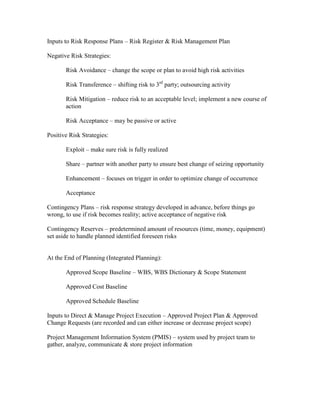 Inputs to Risk Response Plans – Risk Register & Risk Management Plan

Negative Risk Strategies:

       Risk Avoidance – change the scope or plan to avoid high risk activities

       Risk Transference – shifting risk to 3rd party; outsourcing activity

       Risk Mitigation – reduce risk to an acceptable level; implement a new course of
       action

       Risk Acceptance – may be passive or active

Positive Risk Strategies:

       Exploit – make sure risk is fully realized

       Share – partner with another party to ensure best change of seizing opportunity

       Enhancement – focuses on trigger in order to optimize change of occurrence

       Acceptance

Contingency Plans – risk response strategy developed in advance, before things go
wrong, to use if risk becomes reality; active acceptance of negative risk

Contingency Reserves – predetermined amount of resources (time, money, equipment)
set aside to handle planned identified foreseen risks


At the End of Planning (Integrated Planning):

       Approved Scope Baseline – WBS, WBS Dictionary & Scope Statement

       Approved Cost Baseline

       Approved Schedule Baseline

Inputs to Direct & Manage Project Execution – Approved Project Plan & Approved
Change Requests (are recorded and can either increase or decrease project scope)

Project Management Information System (PMIS) – system used by project team to
gather, analyze, communicate & store project information
 