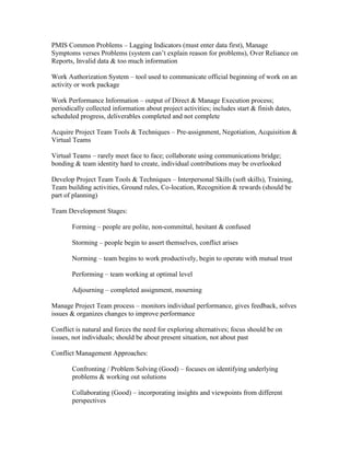 PMIS Common Problems – Lagging Indicators (must enter data first), Manage
Symptoms verses Problems (system can’t explain reason for problems), Over Reliance on
Reports, Invalid data & too much information

Work Authorization System – tool used to communicate official beginning of work on an
activity or work package

Work Performance Information – output of Direct & Manage Execution process;
periodically collected information about project activities; includes start & finish dates,
scheduled progress, deliverables completed and not complete

Acquire Project Team Tools & Techniques – Pre-assignment, Negotiation, Acquisition &
Virtual Teams

Virtual Teams – rarely meet face to face; collaborate using communications bridge;
bonding & team identity hard to create, individual contributions may be overlooked

Develop Project Team Tools & Techniques – Interpersonal Skills (soft skills), Training,
Team building activities, Ground rules, Co-location, Recognition & rewards (should be
part of planning)

Team Development Stages:

       Forming – people are polite, non-committal, hesitant & confused

       Storming – people begin to assert themselves, conflict arises

       Norming – team begins to work productively, begin to operate with mutual trust

       Performing – team working at optimal level

       Adjourning – completed assignment, mourning

Manage Project Team process – monitors individual performance, gives feedback, solves
issues & organizes changes to improve performance

Conflict is natural and forces the need for exploring alternatives; focus should be on
issues, not individuals; should be about present situation, not about past

Conflict Management Approaches:

       Confronting / Problem Solving (Good) – focuses on identifying underlying
       problems & working out solutions

       Collaborating (Good) – incorporating insights and viewpoints from different
       perspectives
 