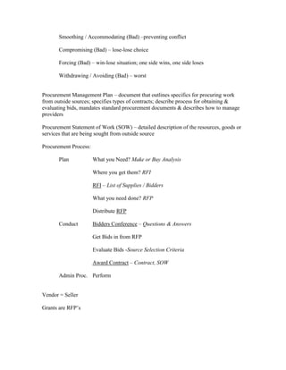 Smoothing / Accommodating (Bad) –preventing conflict

       Compromising (Bad) – lose-lose choice

       Forcing (Bad) – win-lose situation; one side wins, one side loses

       Withdrawing / Avoiding (Bad) – worst


Procurement Management Plan – document that outlines specifics for procuring work
from outside sources; specifies types of contracts; describe process for obtaining &
evaluating bids, mandates standard procurement documents & describes how to manage
providers

Procurement Statement of Work (SOW) – detailed description of the resources, goods or
services that are being sought from outside source

Procurement Process:

       Plan            What you Need? Make or Buy Analysis

                       Where you get them? RFI

                       RFI – List of Supplies / Bidders

                       What you need done? RFP

                       Distribute RFP

       Conduct         Bidders Conference – Questions & Answers

                       Get Bids in from RFP

                       Evaluate Bids -Source Selection Criteria

                       Award Contract – Contract, SOW

       Admin Proc. Perform


Vendor = Seller

Grants are RFP’s
 