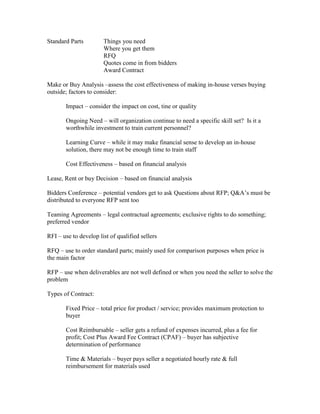 Standard Parts         Things you need
                       Where you get them
                       RFQ
                       Quotes come in from bidders
                       Award Contract

Make or Buy Analysis –assess the cost effectiveness of making in-house verses buying
outside; factors to consider:

       Impact – consider the impact on cost, tine or quality

       Ongoing Need – will organization continue to need a specific skill set? Is it a
       worthwhile investment to train current personnel?

       Learning Curve – while it may make financial sense to develop an in-house
       solution, there may not be enough time to train staff

       Cost Effectiveness – based on financial analysis

Lease, Rent or buy Decision – based on financial analysis

Bidders Conference – potential vendors get to ask Questions about RFP; Q&A’s must be
distributed to everyone RFP sent too

Teaming Agreements – legal contractual agreements; exclusive rights to do something;
preferred vendor

RFI – use to develop list of qualified sellers

RFQ – use to order standard parts; mainly used for comparison purposes when price is
the main factor

RFP – use when deliverables are not well defined or when you need the seller to solve the
problem

Types of Contract:

       Fixed Price – total price for product / service; provides maximum protection to
       buyer

       Cost Reimbursable – seller gets a refund of expenses incurred, plus a fee for
       profit; Cost Plus Award Fee Contract (CPAF) – buyer has subjective
       determination of performance

       Time & Materials – buyer pays seller a negotiated hourly rate & full
       reimbursement for materials used
 