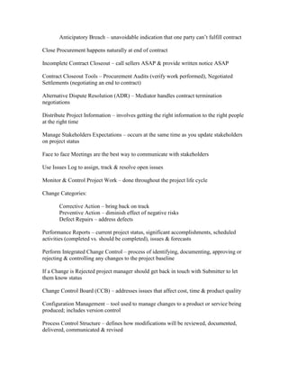 Anticipatory Breach – unavoidable indication that one party can’t fulfill contract

Close Procurement happens naturally at end of contract

Incomplete Contract Closeout – call sellers ASAP & provide written notice ASAP

Contract Closeout Tools – Procurement Audits (verify work performed), Negotiated
Settlements (negotiating an end to contract)

Alternative Dispute Resolution (ADR) – Mediator handles contract termination
negotiations

Distribute Project Information – involves getting the right information to the right people
at the right time

Manage Stakeholders Expectations – occurs at the same time as you update stakeholders
on project status

Face to face Meetings are the best way to communicate with stakeholders

Use Issues Log to assign, track & resolve open issues

Monitor & Control Project Work – done throughout the project life cycle

Change Categories:

       Corrective Action – bring back on track
       Preventive Action – diminish effect of negative risks
       Defect Repairs – address defects

Performance Reports – current project status, significant accomplishments, scheduled
activities (completed vs. should be completed), issues & forecasts

Perform Integrated Change Control – process of identifying, documenting, approving or
rejecting & controlling any changes to the project baseline

If a Change is Rejected project manager should get back in touch with Submitter to let
them know status

Change Control Board (CCB) – addresses issues that affect cost, time & product quality

Configuration Management – tool used to manage changes to a product or service being
produced; includes version control

Process Control Structure – defines how modifications will be reviewed, documented,
delivered, communicated & revised
 