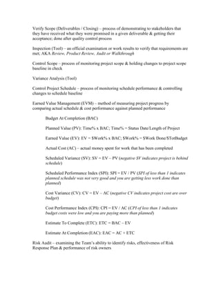 Verify Scope (Deliverables / Closing) – process of demonstrating to stakeholders that
they have received what they were promised in a given deliverable & getting their
acceptance; done after quality control process

Inspection (Tool) – an official examination or work results to verify that requirements are
met; AKA Review, Product Review, Audit or Walkthrough

Control Scope – process of monitoring project scope & holding changes to project scope
baseline in check

Variance Analysis (Tool)

Control Project Schedule – process of monitoring schedule performance & controlling
changes to schedule baseline

Earned Value Management (EVM) – method of measuring project progress by
comparing actual schedule & cost performance against planned performance

       Budget At Completion (BAC)

       Planned Value (PV): Time% x BAC; Time% = Status Date/Length of Project

       Earned Value (EV): EV = $Work% x BAC; $Work% = $Work Done/$TotBudget

       Actual Cost (AC) – actual money spent for work that has been completed

       Scheduled Variance (SV): SV = EV – PV (negative SV indicates project is behind
       schedule)

       Scheduled Performance Index (SPI): SPI = EV / PV (SPI of less than 1 indicates
       planned schedule was not very good and you are getting less work done than
       planned)

       Cost Variance (CV): CV = EV – AC (negative CV indicates project cost are over
       budget)

       Cost Performance Index (CPI): CPI = EV / AC (CPI of less than 1 indicates
       budget costs were low and you are paying more than planned)

       Estimate To Complete (ETC): ETC = BAC – EV

       Estimate At Completion (EAC): EAC = AC + ETC

Risk Audit – examining the Team’s ability to identify risks, effectiveness of Risk
Response Plan & performance of risk owners
 