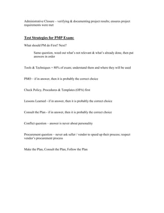Administrative Closure – verifying & documenting project results; ensures project
requirements were met



Test Strategies for PMP Exam:
What should PM do First? Next?

       Same question, weed out what’s not relevant & what’s already done, then put
       answers in order


Tools & Techniques = 80% of exam; understand them and where they will be used


PMO – if in answer, then it is probably the correct choice


Check Policy, Procedures & Templates (OPA) first


Lessons Learned - if in answer, then it is probably the correct choice


Consult the Plan - if in answer, then it is probably the correct choice


Conflict question – answer is never about personality


Procurement question – never ask seller / vendor to speed up their process; respect
vendor’s procurement process


Make the Plan, Consult the Plan, Follow the Plan
 
