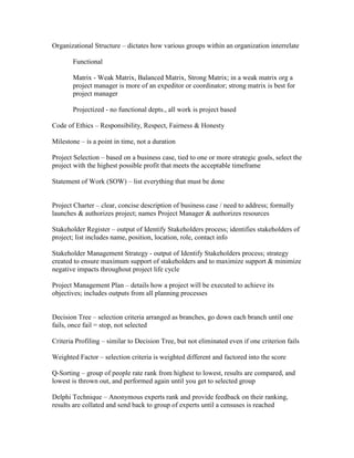 Organizational Structure – dictates how various groups within an organization interrelate

       Functional

       Matrix - Weak Matrix, Balanced Matrix, Strong Matrix; in a weak matrix org a
       project manager is more of an expeditor or coordinator; strong matrix is best for
       project manager

       Projectized - no functional depts., all work is project based

Code of Ethics – Responsibility, Respect, Fairness & Honesty

Milestone – is a point in time, not a duration

Project Selection – based on a business case, tied to one or more strategic goals, select the
project with the highest possible profit that meets the acceptable timeframe

Statement of Work (SOW) – list everything that must be done


Project Charter – clear, concise description of business case / need to address; formally
launches & authorizes project; names Project Manager & authorizes resources

Stakeholder Register – output of Identify Stakeholders process; identifies stakeholders of
project; list includes name, position, location, role, contact info

Stakeholder Management Strategy - output of Identify Stakeholders process; strategy
created to ensure maximum support of stakeholders and to maximize support & minimize
negative impacts throughout project life cycle

Project Management Plan – details how a project will be executed to achieve its
objectives; includes outputs from all planning processes


Decision Tree – selection criteria arranged as branches, go down each branch until one
fails, once fail = stop, not selected

Criteria Profiling – similar to Decision Tree, but not eliminated even if one criterion fails

Weighted Factor – selection criteria is weighted different and factored into the score

Q-Sorting – group of people rate rank from highest to lowest, results are compared, and
lowest is thrown out, and performed again until you get to selected group

Delphi Technique – Anonymous experts rank and provide feedback on their ranking,
results are collated and send back to group of experts until a censuses is reached
 