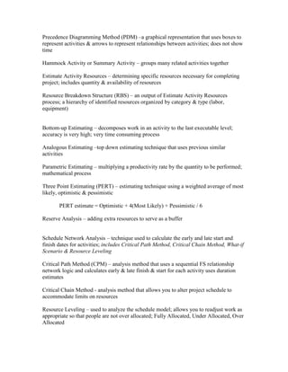 Precedence Diagramming Method (PDM) –a graphical representation that uses boxes to
represent activities & arrows to represent relationships between activities; does not show
time

Hammock Activity or Summary Activity – groups many related activities together

Estimate Activity Resources – determining specific resources necessary for completing
project; includes quantity & availability of resources

Resource Breakdown Structure (RBS) – an output of Estimate Activity Resources
process; a hierarchy of identified resources organized by category & type (labor,
equipment)


Bottom-up Estimating – decomposes work in an activity to the last executable level;
accuracy is very high; very time consuming process

Analogous Estimating –top down estimating technique that uses previous similar
activities

Parametric Estimating – multiplying a productivity rate by the quantity to be performed;
mathematical process

Three Point Estimating (PERT) – estimating technique using a weighted average of most
likely, optimistic & pessimistic

       PERT estimate = Optimistic + 4(Most Likely) + Pessimistic / 6

Reserve Analysis – adding extra resources to serve as a buffer


Schedule Network Analysis – technique used to calculate the early and late start and
finish dates for activities; includes Critical Path Method, Critical Chain Method, What-if
Scenario & Resource Leveling

Critical Path Method (CPM) – analysis method that uses a sequential FS relationship
network logic and calculates early & late finish & start for each activity uses duration
estimates

Critical Chain Method - analysis method that allows you to alter project schedule to
accommodate limits on resources

Resource Leveling – used to analyze the schedule model; allows you to readjust work as
appropriate so that people are not over allocated; Fully Allocated, Under Allocated, Over
Allocated
 
