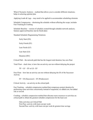 What-if Scenario Analysis – method that allows you to consider different situations;
helps in selecting optimal plan

Applying Leads & Lags – may need to be applied to accommodate scheduling elements

Schedule Compression – shortening the schedule without affecting the scope; includes
Fast Tracking & Crashing

Schedule Baseline – version of schedule created through schedule network analysis;
features approved baseline start & finish dates

Standard Schedule Diagramming Notations:

        Early Start (ES)

        Early Finish (EF)

        Late Finish (LF)

        Late Start (LS)

        Duration (DU)

Critical Path – the network path that has the longest total duration; has zero float

Total Float – slack time; is how late an activity can run without delaying the project

        TF = LF – EF or LS - EF

Free Float – how late an activity can run without delaying the ES of the Successor
Activity

        FF = ES (Successor) – EF (Predecessor)

Critical Activity – an activity on the critical path

Fast Tracking – schedule compression method that compresses project duration by
performing some activities concurrently instead of sequential; no added cost, but added
risk or rework

Crashing –schedule compression method that allocates more resources to activities on
critical path to obtain the greatest schedule compression for the least cost

        Only activities on Critical Path
        First Pass: activity with least cost per week
        Second Pass: activity with least cost per week & greatest time savings
 