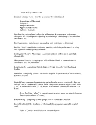 Choose activity closest to end

Common Estimate Types – in order of accuracy lowest to highest

       Rough Order of Magnitude
       Budgetary
       Range of Estimates
       Approximate Estimates
       Definitive Estimates

Cost Baseline – time phased budget that will monitor & measure cost performance
throughout life cycle of project; typically includes budget contingency to accommodate
unidentified risk

Cost Aggregation – activity costs are added up until project cost is determined

Funding Limit Reconciliation – adjusting spending, scheduling and resources to bring
into alignment with budgetary constraints

Contingency / Reserve Allowances – additional funds set aside to cover identified,
planned risks

Management Reserves – company sets aside additional funds to cover unforeseen,
unidentified risks not planned for

Benchmarks for Measuring a Projects Success: Project Schedule, Cost Baseline &
Quality

Inputs into Plan Quality Process: Stakeholder Register, Scope Baseline, Cost Baseline &
Schedule Baseline


Control Chart – graph used to analyze the variability of a process over time by showing
multiple runs of a process with control limits; components are mean, upper control limits
(UCL) & lower control limits (LCL); process is in control if variables are between UCL
& LCL

       Seven Run Rule – when 7 or more consecutive points are on one side of the mean,
       then the process is out of control

Benchmarking – comparing to other groups; used to identify best practices

Cost of Quality (COQ) – total cost of effort needed to achieve an acceptable level of
quality

       Types of Quality: in order of costs, lowest to highest
 