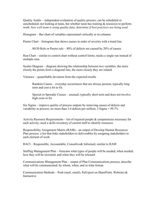 Quality Audits – independent evaluation of quality process; can be scheduled or
unscheduled; not looking at team, but whether team has training & resources to perform
work: how well team is using quality data, determine if best practices are being used

Histogram – Bar chart of variables represented vertically or in columns

Pareto Chart – histogram that shows causes in order of severity with a trend line

       80/20 Rule or Pareto rule – 80% of defects are caused by 20% of causes

Run Chart – similar to control chart without control limits; tracks a single run instead of
multiple runs

Scatter Diagram – diagram showing the relationship between two variables; the more
closely the points form a diagonal line, the more closely they are related

Variance – quantifiable deviation from the expected results

       Random Causes – everyday occurrences that are always present; typically long
       term and cost a lot to fix

       Special or Sporadic Causes – unusual; typically short term and does not involve
       high costs to fix

Six Sigma – improve quality of process outputs by removing causes of defects and
variability in process; no more than 3.4 defects per million; 3 Sigma = 99.7%


Activity Resource Requirements – list of required people & competencies necessary for
each activity; need a skills inventory of current staff to identify resources

Responsibility Assignment Matrix (RAM) – an output of Develop Human Resources
Plan process; a list that links stakeholders to deliverables by assigning stakeholders to
each element of work

RACI – Responsible, Accountable, Consultive& Informed; similar to RAM

Staffing Management Plan – forecasts what types of people will be needed, when needed,
how they will be recruited, and when they will be released

Communications Management Plan – output of Plan Communications process; describe
what will be communicated, by whom, when, and in what format

Communication Methods – Push (mail, email), Pull (post on SharePoint, Website) &
Interactive
 