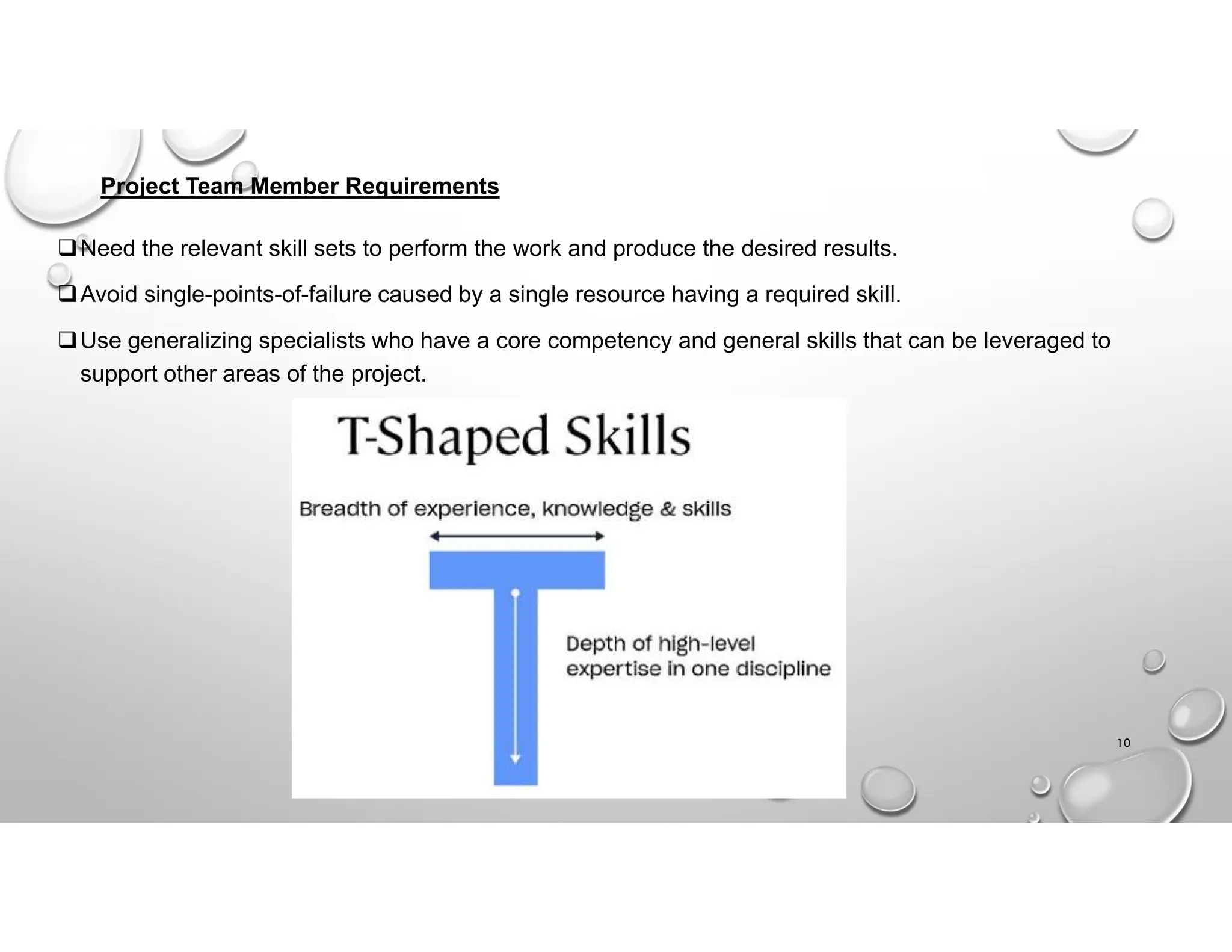 Project Team Member Requirements
Need the relevant skill sets to perform the work and produce the desired results.
Avoid single-points-of-failure caused by a single resource having a required skill.
Use generalizing specialists who have a core competency and general skills that can be leveraged to
support other areas of the project.
10
 