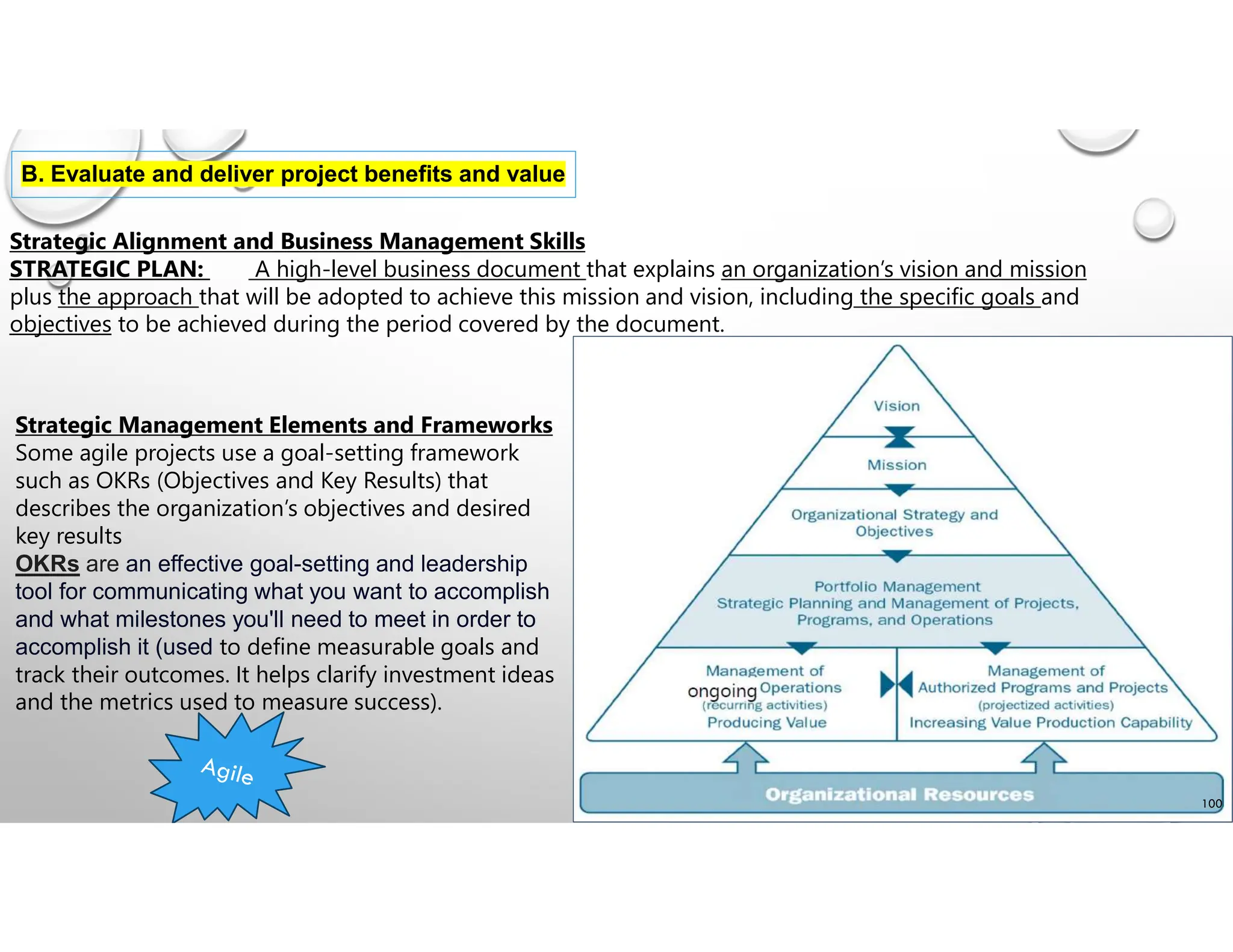 B. Evaluate and deliver project benefits and value
Strategic Alignment and Business Management Skills
STRATEGIC PLAN: A high-level business document that explains an organization’s vision and mission
plus the approach that will be adopted to achieve this mission and vision, including the specific goals and
objectives to be achieved during the period covered by the document.
Strategic Management Elements and Frameworks
Some agile projects use a goal-setting framework
such as OKRs (Objectives and Key Results) that
describes the organization’s objectives and desired
key results
OKRs are an effective goal-setting and leadership
tool for communicating what you want to accomplish
and what milestones you'll need to meet in order to
accomplish it (used to define measurable goals and
track their outcomes. It helps clarify investment ideas
and the metrics used to measure success).
100
 