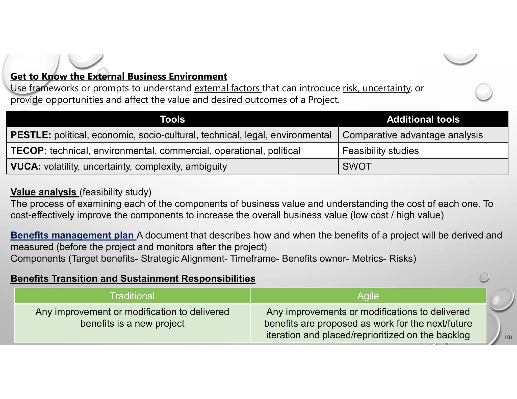 101
Get to Know the External Business Environment
Use frameworks or prompts to understand external factors that can introduce risk, uncertainty, or
provide opportunities and affect the value and desired outcomes of a Project.
Additional tools
Tools
Comparative advantage analysis
PESTLE: political, economic, socio-cultural, technical, legal, environmental
Feasibility studies
TECOP: technical, environmental, commercial, operational, political
SWOT
VUCA: volatility, uncertainty, complexity, ambiguity
Value analysis (feasibility study)
The process of examining each of the components of business value and understanding the cost of each one. To
cost-effectively improve the components to increase the overall business value (low cost / high value)
Benefits management plan A document that describes how and when the benefits of a project will be derived and
measured (before the project and monitors after the project)
Components (Target benefits- Strategic Alignment- Timeframe- Benefits owner- Metrics- Risks)
Benefits Transition and Sustainment Responsibilities
Agile
Traditional
Any improvements or modifications to delivered
benefits are proposed as work for the next/future
iteration and placed/reprioritized on the backlog
Any improvement or modification to delivered
benefits is a new project
 