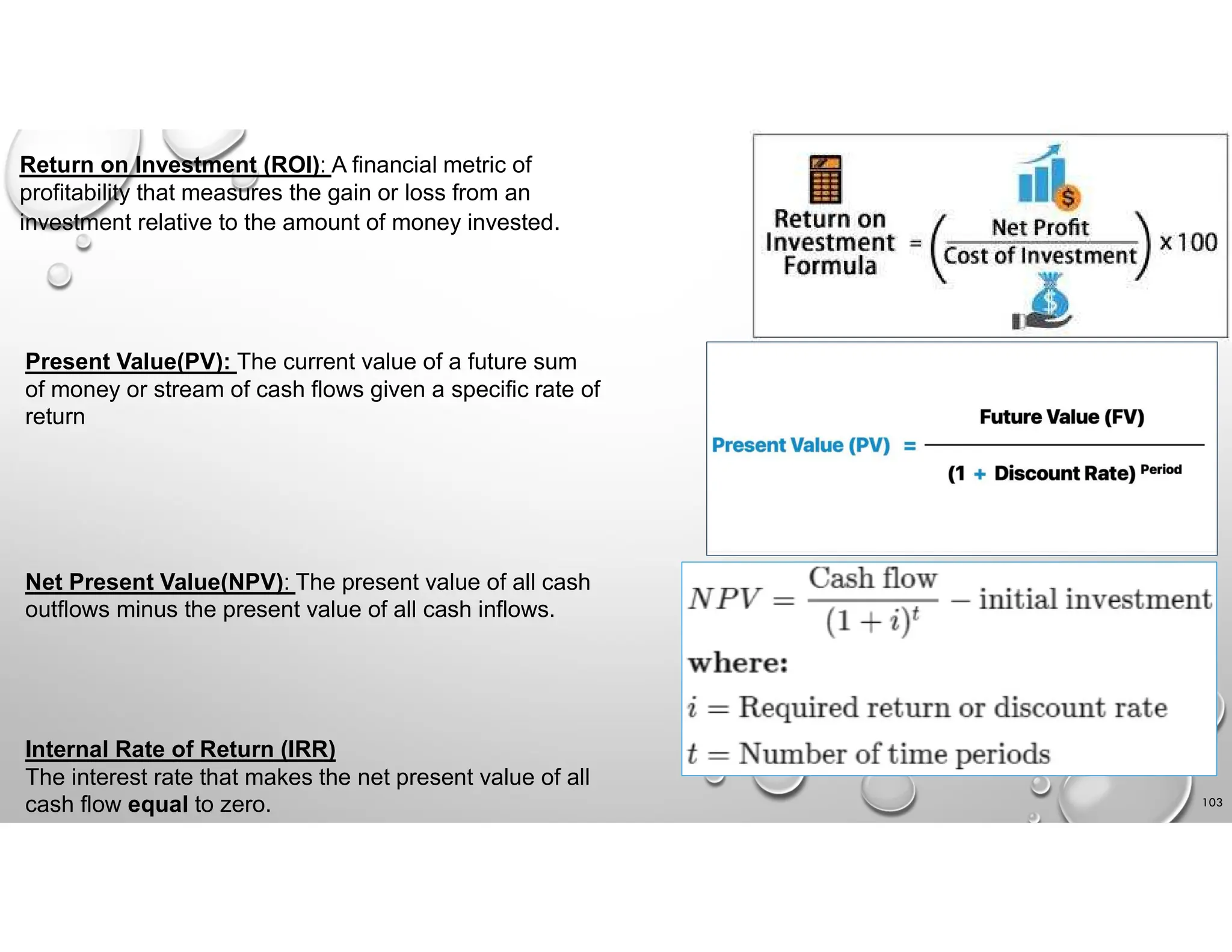 103
Return on Investment (ROI): A financial metric of
profitability that measures the gain or loss from an
investment relative to the amount of money invested.
Present Value(PV): The current value of a future sum
of money or stream of cash flows given a specific rate of
return
Net Present Value(NPV): The present value of all cash
outflows minus the present value of all cash inflows.
Internal Rate of Return (IRR)
The interest rate that makes the net present value of all
cash flow equal to zero.
 
