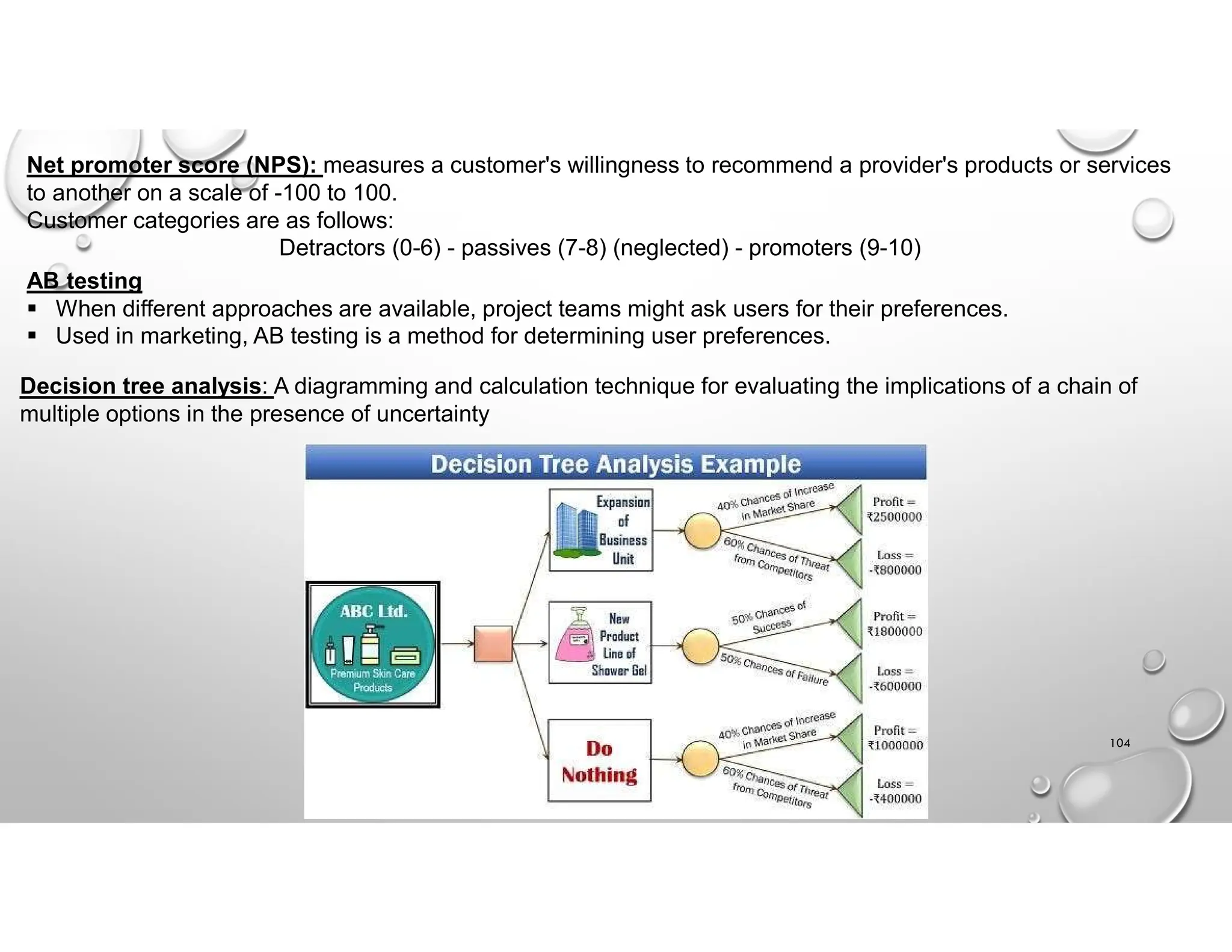 104
Net promoter score (NPS): measures a customer's willingness to recommend a provider's products or services
to another on a scale of -100 to 100.
Customer categories are as follows:
Detractors (0-6) - passives (7-8) (neglected) - promoters (9-10)
AB testing
 When different approaches are available, project teams might ask users for their preferences.
 Used in marketing, AB testing is a method for determining user preferences.
Decision tree analysis: A diagramming and calculation technique for evaluating the implications of a chain of
multiple options in the presence of uncertainty
 