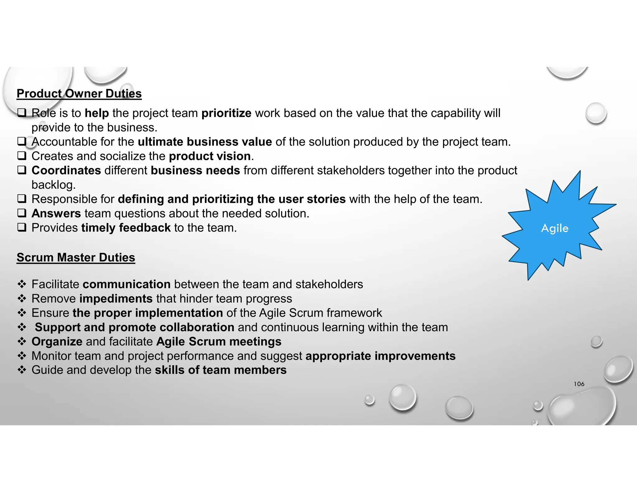 106
 Role is to help the project team prioritize work based on the value that the capability will
provide to the business.
 Accountable for the ultimate business value of the solution produced by the project team.
 Creates and socialize the product vision.
 Coordinates different business needs from different stakeholders together into the product
backlog.
 Responsible for defining and prioritizing the user stories with the help of the team.
 Answers team questions about the needed solution.
 Provides timely feedback to the team.
Product Owner Duties
Agile
Scrum Master Duties
 Facilitate communication between the team and stakeholders
 Remove impediments that hinder team progress
 Ensure the proper implementation of the Agile Scrum framework
 Support and promote collaboration and continuous learning within the team
 Organize and facilitate Agile Scrum meetings
 Monitor team and project performance and suggest appropriate improvements
 Guide and develop the skills of team members
 