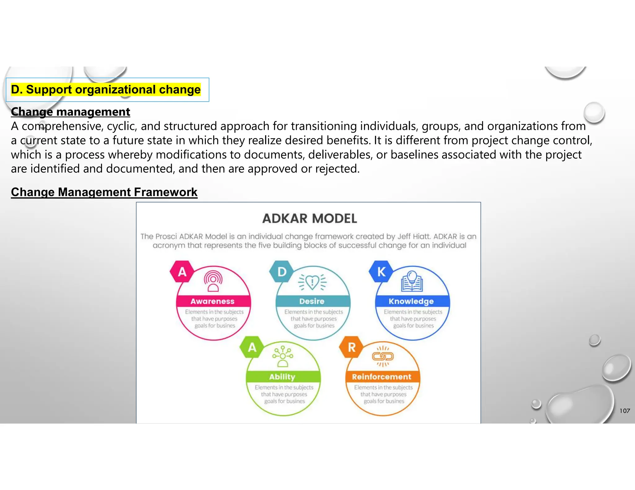 107
D. Support organizational change
Change management
A comprehensive, cyclic, and structured approach for transitioning individuals, groups, and organizations from
a current state to a future state in which they realize desired benefits. It is different from project change control,
which is a process whereby modifications to documents, deliverables, or baselines associated with the project
are identified and documented, and then are approved or rejected.
Change Management Framework
 