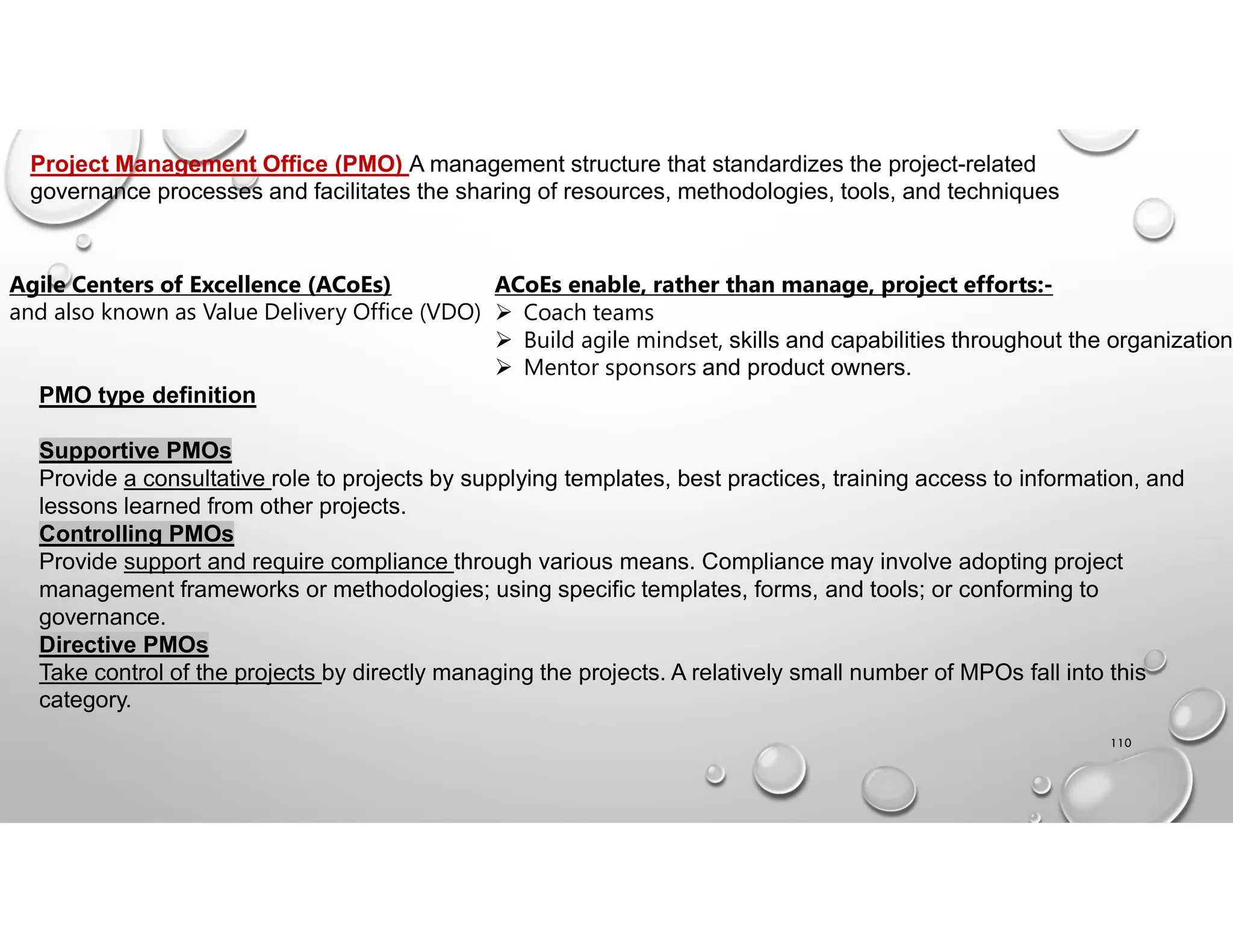 110
Project Management Office (PMO) A management structure that standardizes the project-related
governance processes and facilitates the sharing of resources, methodologies, tools, and techniques
Agile Centers of Excellence (ACoEs)
and also known as Value Delivery Office (VDO)
ACoEs enable, rather than manage, project efforts:-
 Coach teams
 Build agile mindset, skills and capabilities throughout the organization
 Mentor sponsors and product owners.
PMO type definition
Supportive PMOs
Provide a consultative role to projects by supplying templates, best practices, training access to information, and
lessons learned from other projects.
Controlling PMOs
Provide support and require compliance through various means. Compliance may involve adopting project
management frameworks or methodologies; using specific templates, forms, and tools; or conforming to
governance.
Directive PMOs
Take control of the projects by directly managing the projects. A relatively small number of MPOs fall into this
category.
 