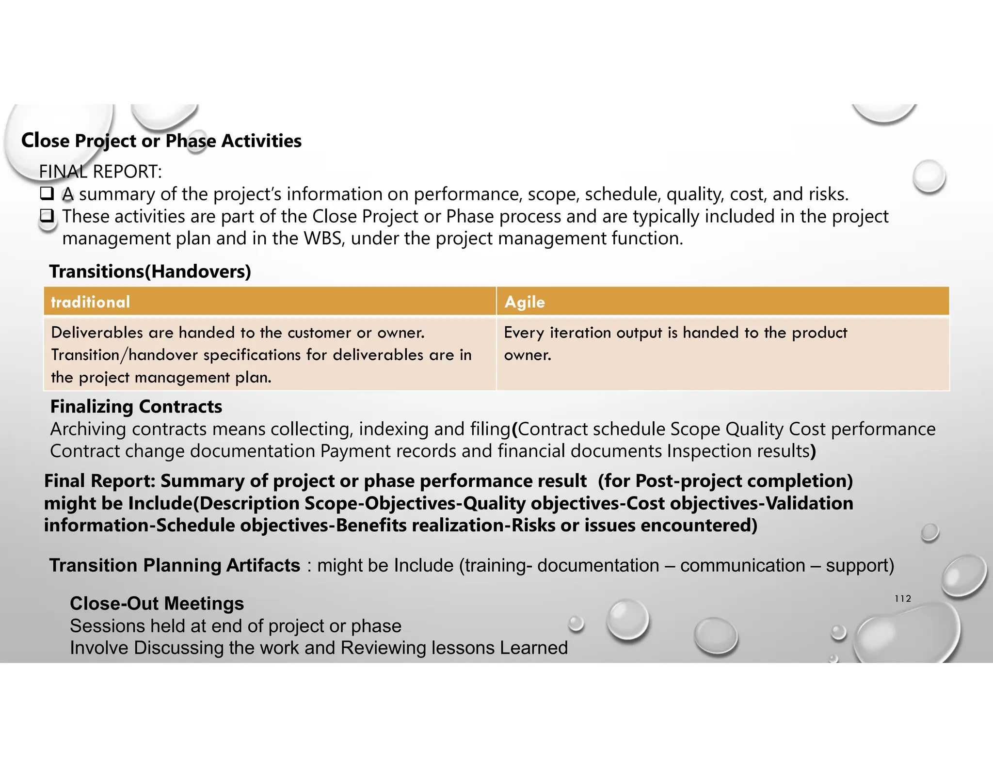 112
Close Project or Phase Activities
FINAL REPORT:
 A summary of the project’s information on performance, scope, schedule, quality, cost, and risks.
 These activities are part of the Close Project or Phase process and are typically included in the project
management plan and in the WBS, under the project management function.
Transitions(Handovers)
Agile
traditional
Every iteration output is handed to the product
owner.
Deliverables are handed to the customer or owner.
Transition/handover specifications for deliverables are in
the project management plan.
Finalizing Contracts
Archiving contracts means collecting, indexing and filing(Contract schedule Scope Quality Cost performance
Contract change documentation Payment records and financial documents Inspection results)
Final Report: Summary of project or phase performance result (for Post-project completion)
might be Include(Description Scope-Objectives-Quality objectives-Cost objectives-Validation
information-Schedule objectives-Benefits realization-Risks or issues encountered)
Transition Planning Artifacts : might be Include (training- documentation – communication – support)
Close-Out Meetings
Sessions held at end of project or phase
Involve Discussing the work and Reviewing lessons Learned
 