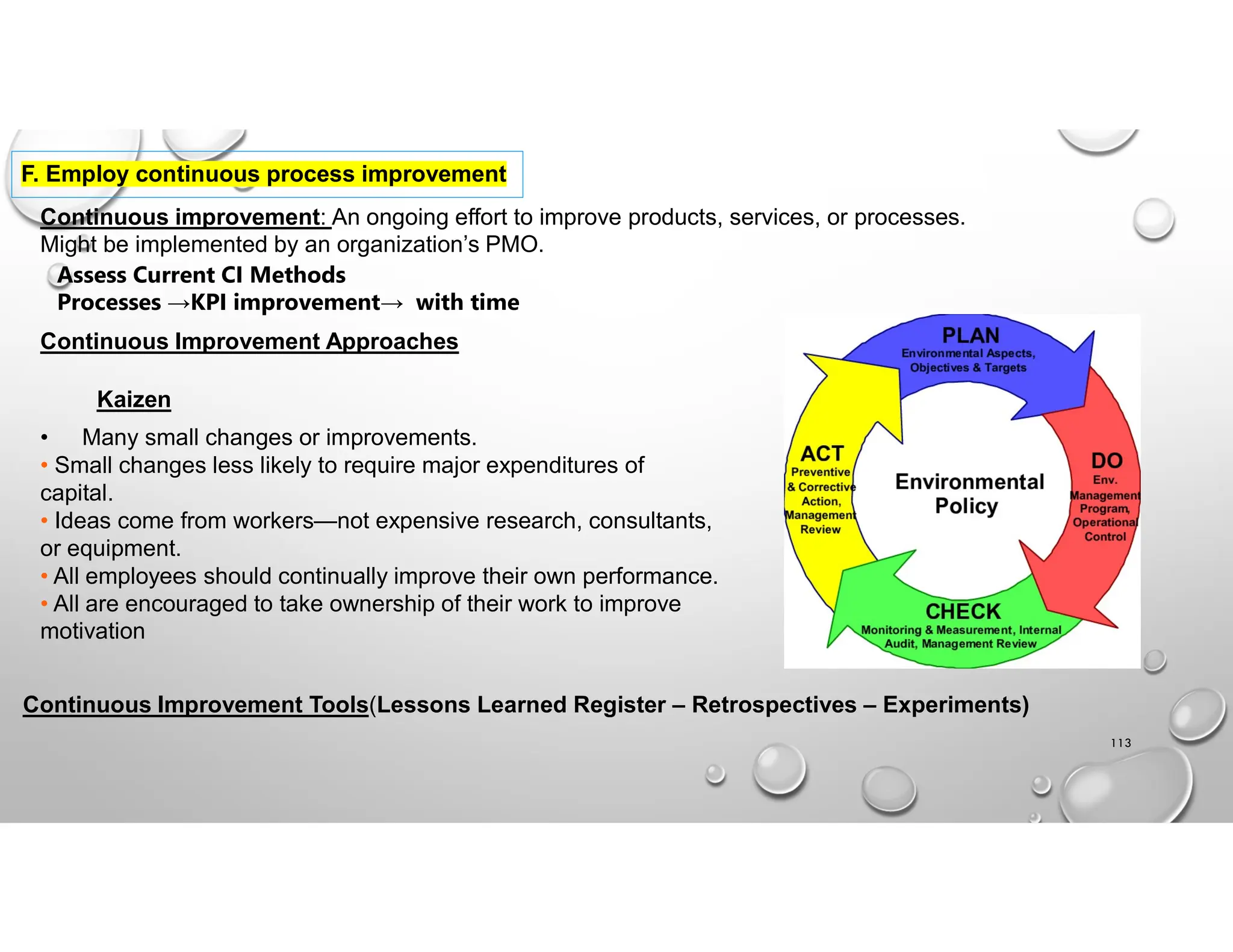 113
F. Employ continuous process improvement
Continuous improvement: An ongoing effort to improve products, services, or processes.
Might be implemented by an organization’s PMO.
Assess Current CI Methods
Processes →KPI improvement→ with time
Continuous Improvement Approaches
Kaizen
• Many small changes or improvements.
• Small changes less likely to require major expenditures of
capital.
• Ideas come from workers—not expensive research, consultants,
or equipment.
• All employees should continually improve their own performance.
• All are encouraged to take ownership of their work to improve
motivation
Continuous Improvement Tools(Lessons Learned Register – Retrospectives – Experiments)
 