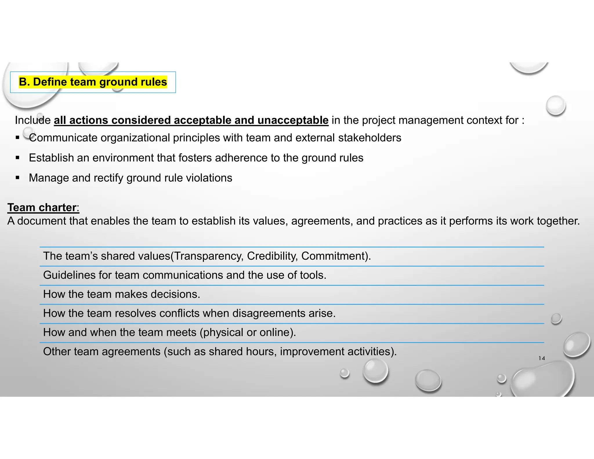 B. Define team ground rules
Include all actions considered acceptable and unacceptable in the project management context for :
 Communicate organizational principles with team and external stakeholders
 Establish an environment that fosters adherence to the ground rules
 Manage and rectify ground rule violations
Team charter:
A document that enables the team to establish its values, agreements, and practices as it performs its work together.
The team’s shared values(Transparency, Credibility, Commitment).
Guidelines for team communications and the use of tools.
How the team makes decisions.
How the team resolves conflicts when disagreements arise.
How and when the team meets (physical or online).
Other team agreements (such as shared hours, improvement activities). 14
 