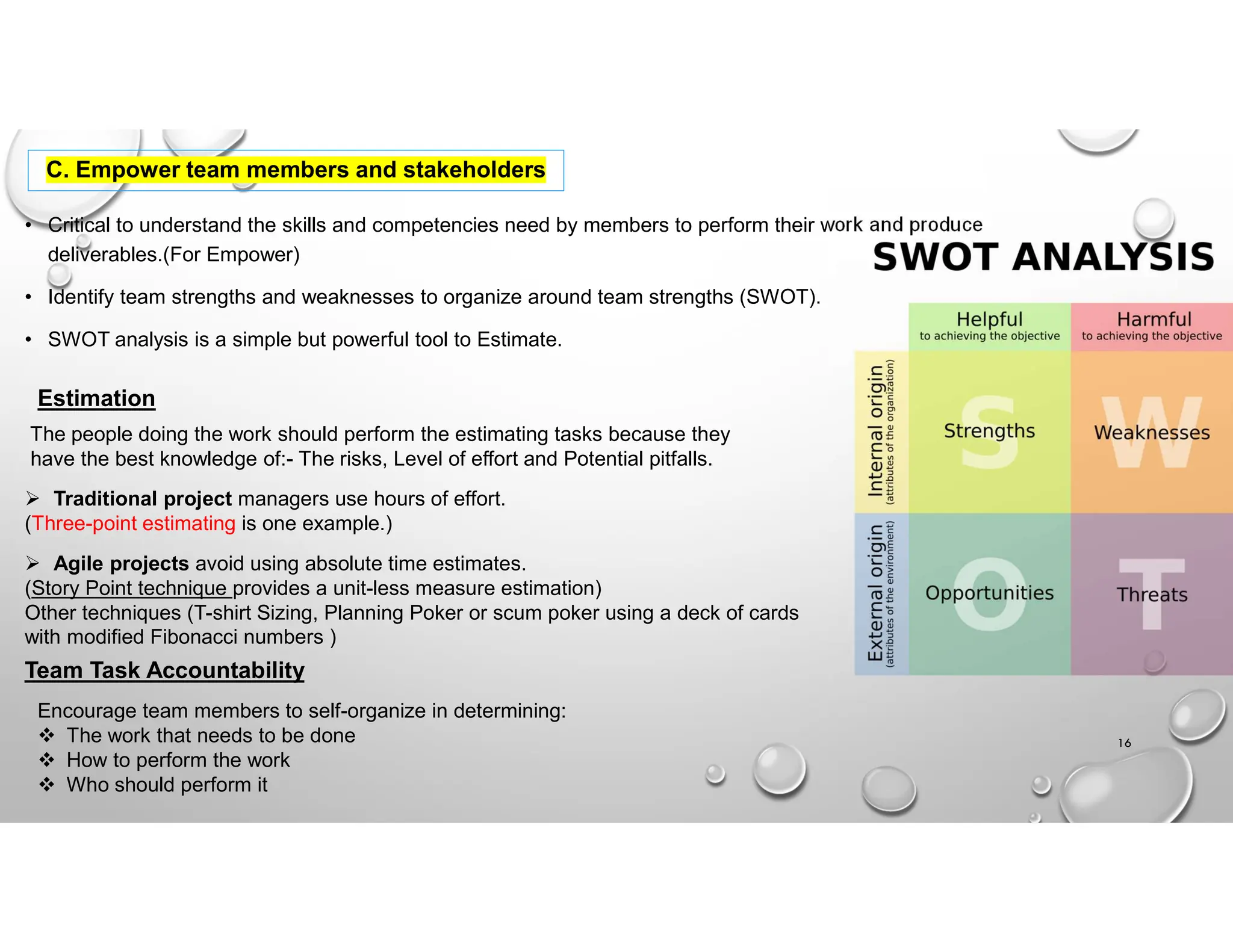 C. Empower team members and stakeholders
• Critical to understand the skills and competencies need by members to perform their work and produce
deliverables.(For Empower)
• Identify team strengths and weaknesses to organize around team strengths (SWOT).
• SWOT analysis is a simple but powerful tool to Estimate.
The people doing the work should perform the estimating tasks because they
have the best knowledge of:- The risks, Level of effort and Potential pitfalls.
 Traditional project managers use hours of effort.
(Three-point estimating is one example.)
 Agile projects avoid using absolute time estimates.
(Story Point technique provides a unit-less measure estimation)
Other techniques (T-shirt Sizing, Planning Poker or scum poker using a deck of cards
with modified Fibonacci numbers )
16
Estimation
Team Task Accountability
Encourage team members to self-organize in determining:
 The work that needs to be done
 How to perform the work
 Who should perform it
 